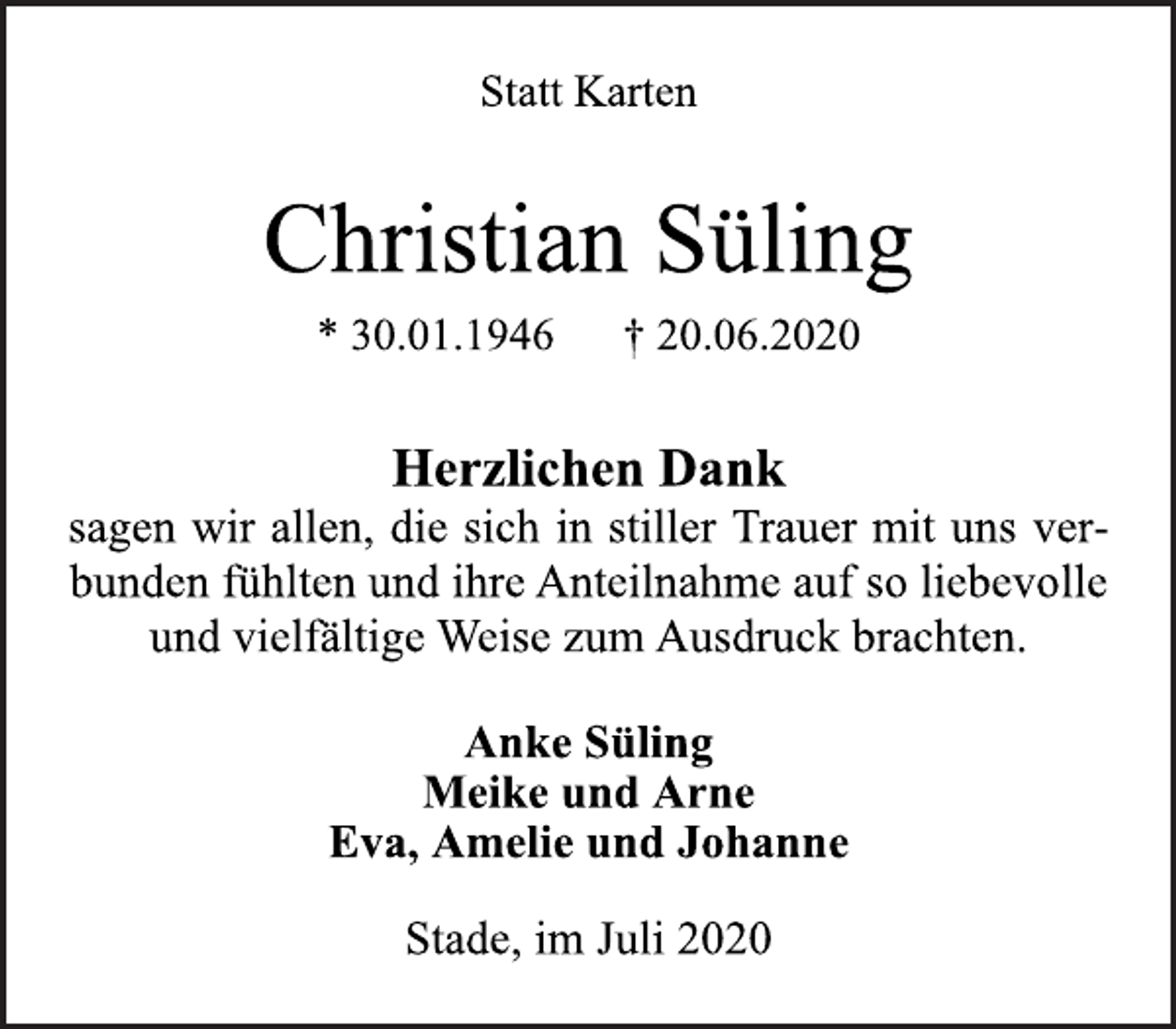 <p>Statt Karten</p>
<p>Christian Süling<br />* 30.01.1946 † 20.06.2020</p>
<p>Herzlichen Dank<br />sagen wir allen, die sich in stiller Trauer mit uns verbunden<br />fühlten und ihre Anteilnahme auf so liebevolle<br />und vielfältige Weise zum Ausdruck brachten.</p>
<p>Anke Süling<br />Meike und Arne<br />Eva, Amelie und Johanne</p>
<p>Stade, im Juli 2020</p>