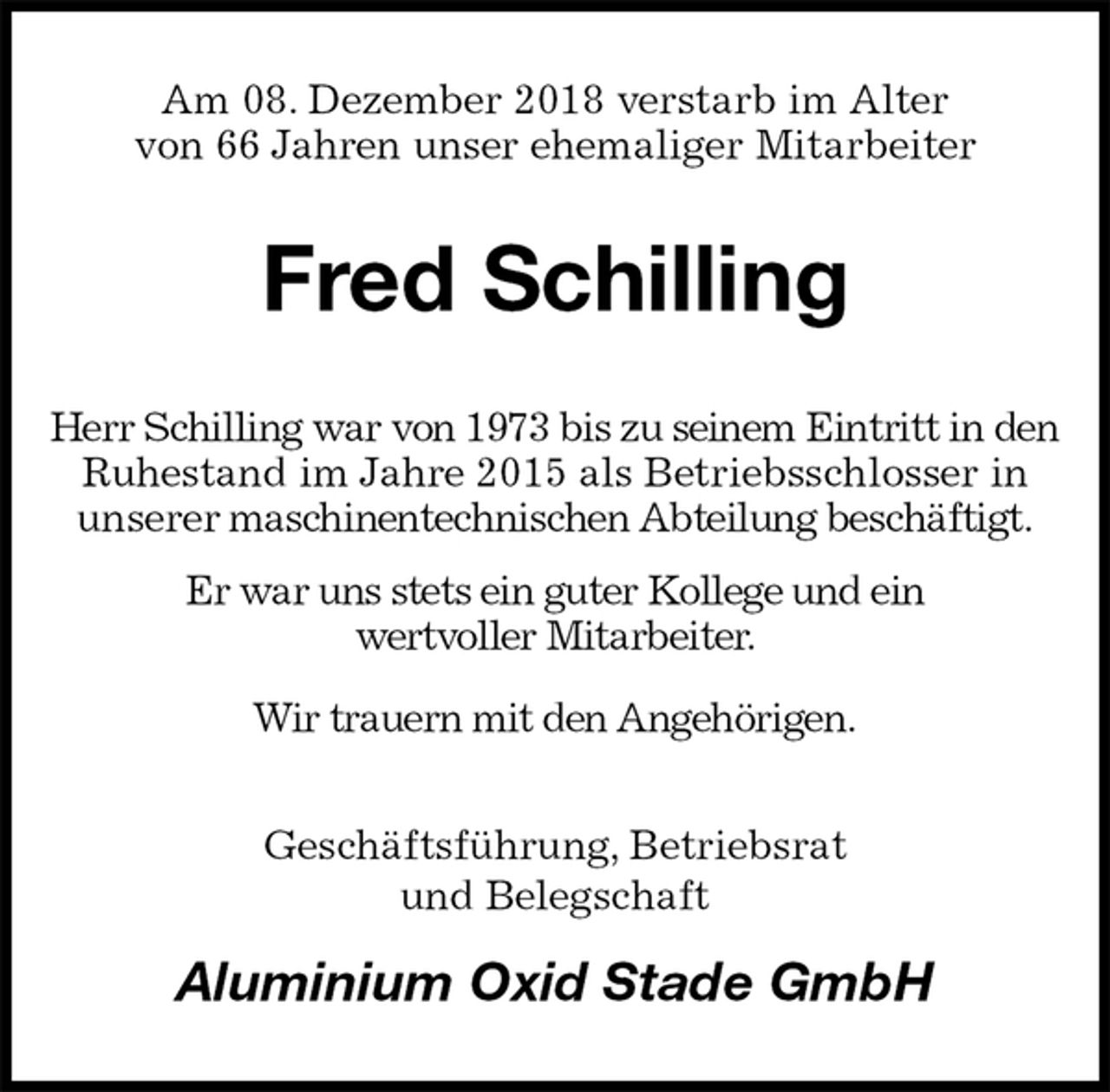 <p>Am 08. Dezember 2018 verstarb im Alter<br />von 66 Jahren unser ehemaliger Mitarbeiter<br />Fred Schilling<br />Herr Schilling war von 1973 bis zu seinem Eintritt in den Ruhestand im Jahre 2015 als Betriebsschlosser in<br />unserer maschinentechnischen Abteilung beschäftigt.<br />Er war uns stets ein guter Kollege und ein<br />wertvoller Mitarbeiter.<br />Wir trauern mit den Angehörigen.<br />Geschäftsführung, Betriebsrat<br />und Belegschaft<br />Aluminium Oxid Stade GmbH</p>