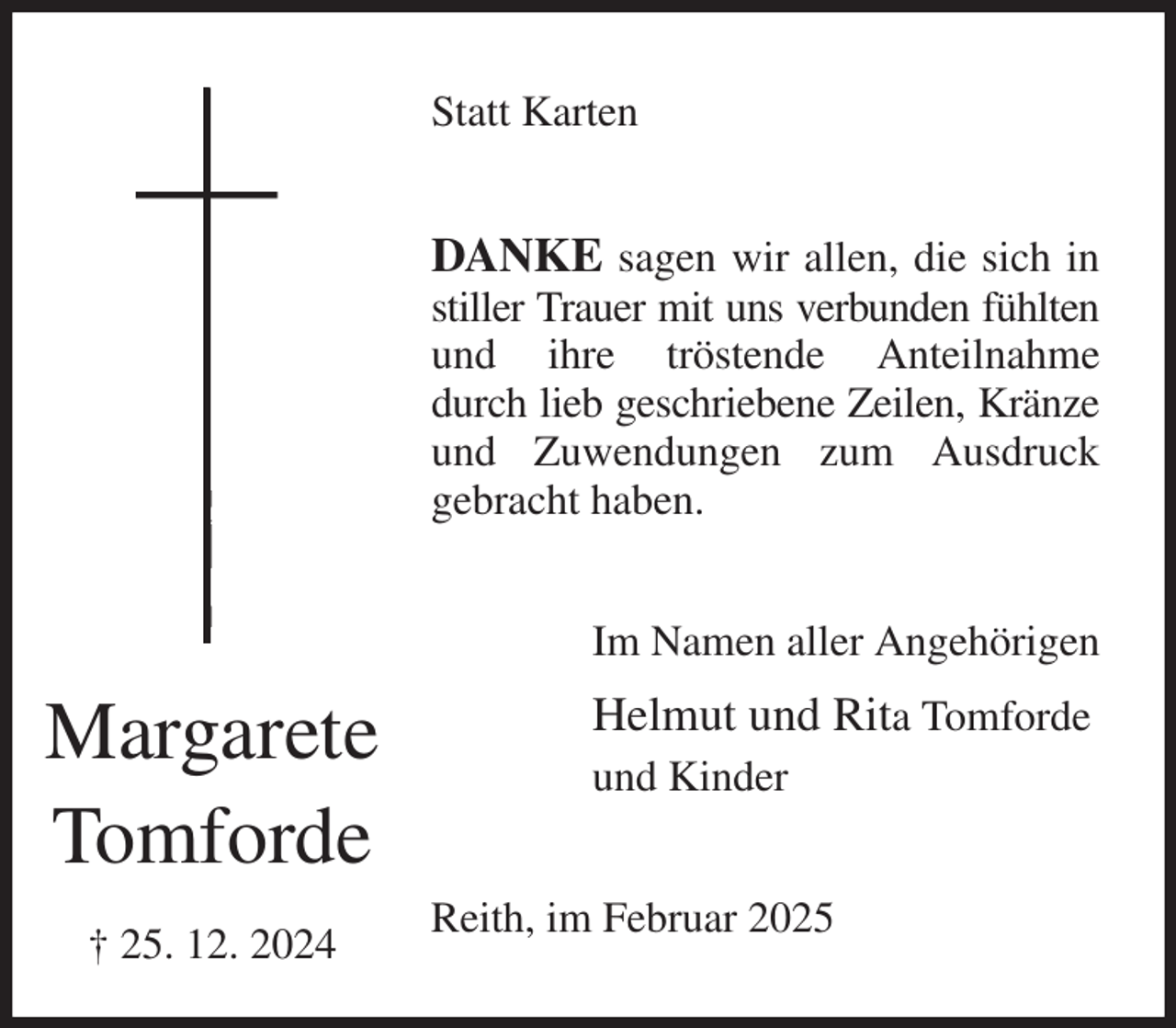 <p>Statt Karten<br />DANKE sagen wir allen, die sich in stiller Trauer mit uns verbunden fühlten und ihre tröstende Anteilnahme<br />durch lieb geschriebene Zeilen, Kränze und Zuwendungen zum Ausdruck<br />gebracht haben.<br />Im Namen aller Angehörigen<br />Helmut und Rita Tomforde<br />und Kinder<br />Reith, im Februar 2025<br />Margarete<br />Tomforde<br />† 25. 12. 2024</p>