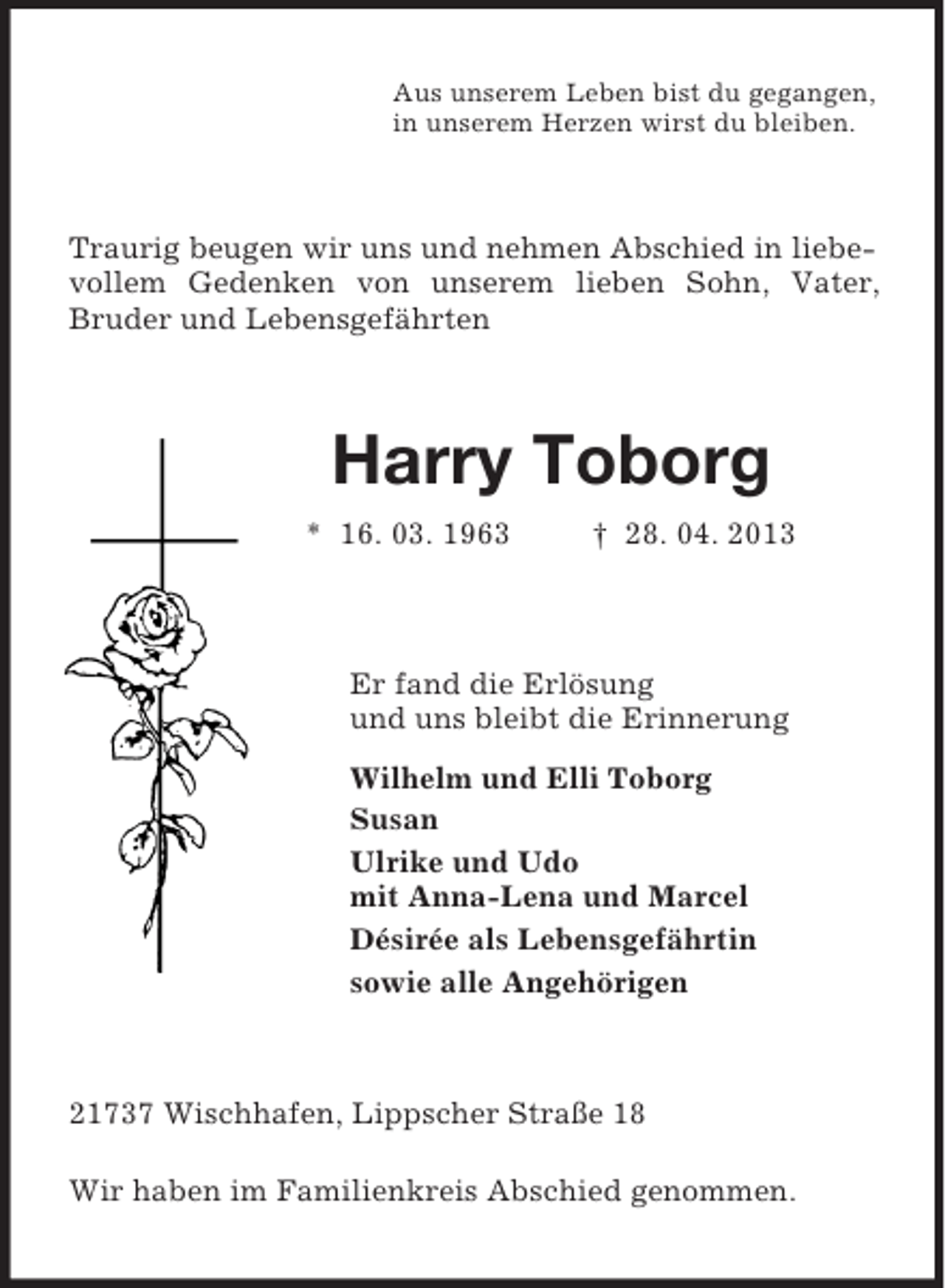 <p>Aus unserem Leben bist du gegangen,<br />in unserem Herzen wirst du bleiben.<br />Traurig beugen wir uns und nehmen Abschied in liebevollem Gedenken von unserem lieben Sohn, Vater, Bruder und Lebensgefährten<br />Harry Toborg<br />* 16. 03. 1963 † 28. 04. 2013<br />Er fand die Erlösung<br />und uns bleibt die Erinnerung<br />Wilhelm und Elli Toborg<br />Susan<br />Ulrike und Udo<br />mit Anna-Lena und Marcel<br />Désirée als Lebensgefährtin<br />sowie alle Angehörigen<br />21737 Wischhafen, Lippscher Straße 18</p><p>Wir haben im Familienkreis Abschied genommen.</p>