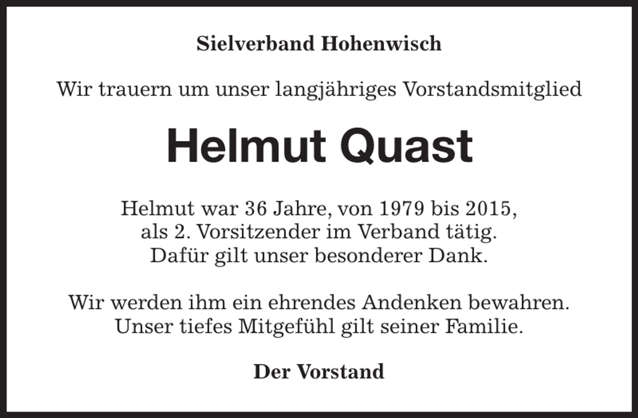 <p>Sielverband Hohenwisch<br />Wir trauern um unser langjähriges Vorstandsmitglied<br />Helmut Quast<br />Helmut war 36 Jahre, von 1979 bis 2015,<br />als 2. Vorsitzender im Verband tätig.<br />Dafür gilt unser besonderer Dank.</p><p>Wir werden ihm ein ehrendes Andenken bewahren.<br />Unser tiefes Mitgefühl gilt seiner Familie.<br />Der Vorstand</p>