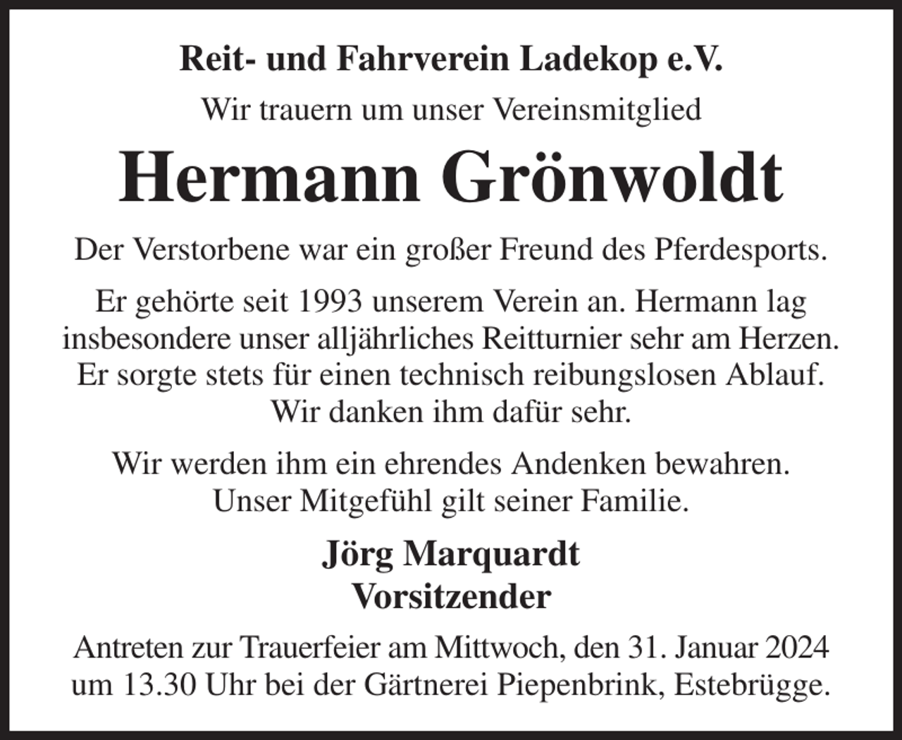 <p>Reit- und Fahrverein Ladekop e.V.<br />Wir trauern um unser Vereinsmitglied<br />Hermann Grönwoldt<br />Der Verstorbene war ein großer Freund des Pferdesports.<br />Er gehörte seit 1993 unserem Verein an. Hermann lag<br />insbesondere unser alljährliches Reitturnier sehr am Herzen.<br />Er sorgte stets für einen technisch reibungslosen Ablauf.<br />Wir danken ihm dafür sehr.<br />Wir werden ihm ein ehrendes Andenken bewahren.<br />Unser Mitgefühl gilt seiner Familie.<br />Jörg Marquardt<br />Vorsitzender<br />Antreten zur Trauerfeier am Mittwoch, den 31. Januar 2024 um 13.30 Uhr bei der Gärtnerei Piepenbrink, Estebrügge.</p>