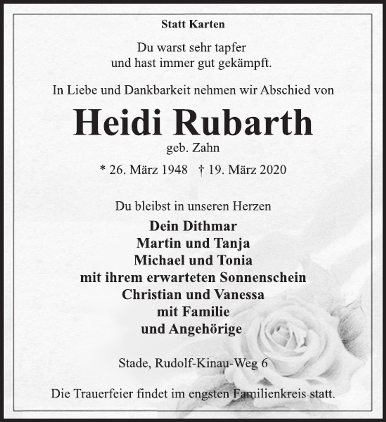 <p>Statt Karten<br />Du warst sehr tapfer<br />und hast immer gut gekämpft.<br />In Liebe und Dankbarkeit nehmen wir Abschied von<br />Heidi Rubarth<br />geb. Zahn<br />* 26. März 1948 † 19. März 2020<br />Du bleibst in unseren Herzen<br />Dein Dithmar<br />Martin und Tanja<br />Michael und Tonia<br />mit ihrem erwarteten Sonnenschein<br />Christian und Vanessa<br />mit Familie<br />und Angehörige<br />Stade, Rudolf-Kinau-Weg 6<br />Die Trauerfeier findet im engsten Familienkreis statt.</p>