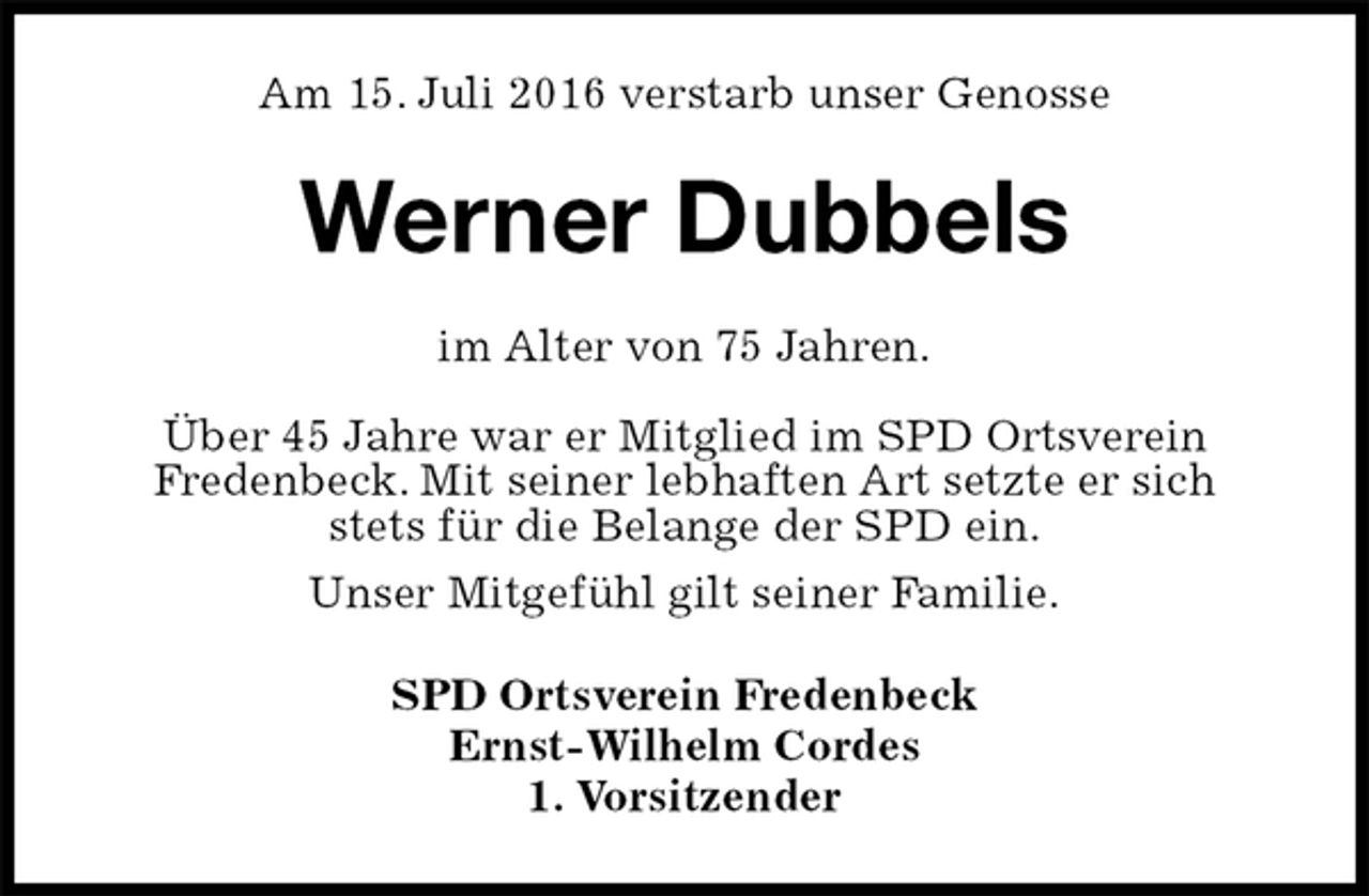 <p>Am 15. Juli 2016 verstarb unser Genosse<br />Werner Dubbels<br />im Alter von 75 Jahren.</p>
<p>Über 45 Jahre war er Mitglied im SPD Ortsverein<br />Fredenbeck. Mit seiner lebhaften Art setzte er sich<br />stets für die Belange der SPD ein.<br />Unser Mitgefühl gilt seiner Familie.<br />SPD Ortsverein Fredenbeck<br />Ernst-Wilhelm Cordes<br />1. Vorsitzender</p>