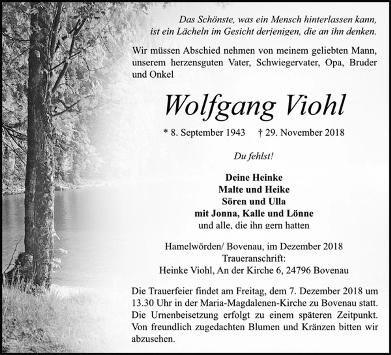 <p>Das Schönste, was ein Mensch hinterlassen kann,<br />ist ein Lächeln im Gesicht derjenigen, die an ihn denken.<br />Wir müssen Abschied nehmen von meinem geliebten Mann,<br />unserem herzensguten Vater, Schwiegervater, Opa, Bruder<br />und Onkel<br />Wolfgang Viohl<br />* 8. September 1943 † 29. November 2018<br />Du fehlst!<br />Deine Heinke<br />Malte und Heike<br />Sören und Ulla<br />mit Jonna, Kalle und Lönne<br />und alle, die ihn gern hatten<br />Hamelwörden/ Bovenau, im Dezember 2018<br />Traueranschrift:<br />Heinke Viohl, An der Kirche 6, 24796 Bovenau<br />Die Trauerfeier findet am Freitag, dem 7. Dezember 2018 um<br />13.30 Uhr in der Maria-Magdalenen-Kirche zu Bovenau statt.<br />Die Urnenbeisetzung erfolgt zu einem späteren Zeitpunkt.<br />Von freundlich zugedachten Blumen und Kränzen bitten wir<br />abzusehen.</p>