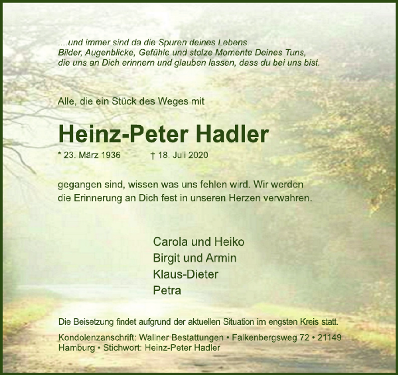 <p>....und immer sind da die Spuren deines Lebens.<br />Bilder, Augenblicke, Gefühle und stolze Momente Deines Tuns,<br />die uns an Dich erinnern und glauben lassen, dass du bei uns bist.<br />Alle, die ein Stück des Weges mit<br />Heinz-Peter Hadler<br />* 23. März 1936 † 18. Juli 2020<br />gegangen sind, wissen was uns fehlen wird. Wir werden<br />die Erinnerung an Dich fest in unseren Herzen verwahren.<br />Carola und Heiko<br />Birgit und Armin<br />Klaus-Dieter<br />Petra<br />Die Beisetzung findet aufgrund der aktuellen Situation im engsten Kreis statt.<br />Kondolenzanschrift: Wallner Bestattungen • Falkenbergsweg 72 • 21149 Hamburg • Stichwort: Heinz-Peter Hadler</p>
