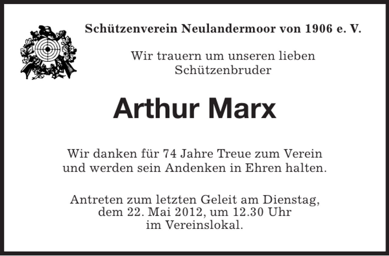 <p>Schützenverein Neulandermoor von 1906 e. V.</p><p>Wir trauern um unseren lieben<br />Schützenbruder<br />Arthur Marx<br />Wir danken für 74 Jahre Treue zum Verein<br />und werden sein Andenken in Ehren halten.<br />Antreten zum letzten Geleit am Dienstag,<br />dem 22. Mai 2012, um 12.30 Uhr<br />im Vereinslokal.</p>