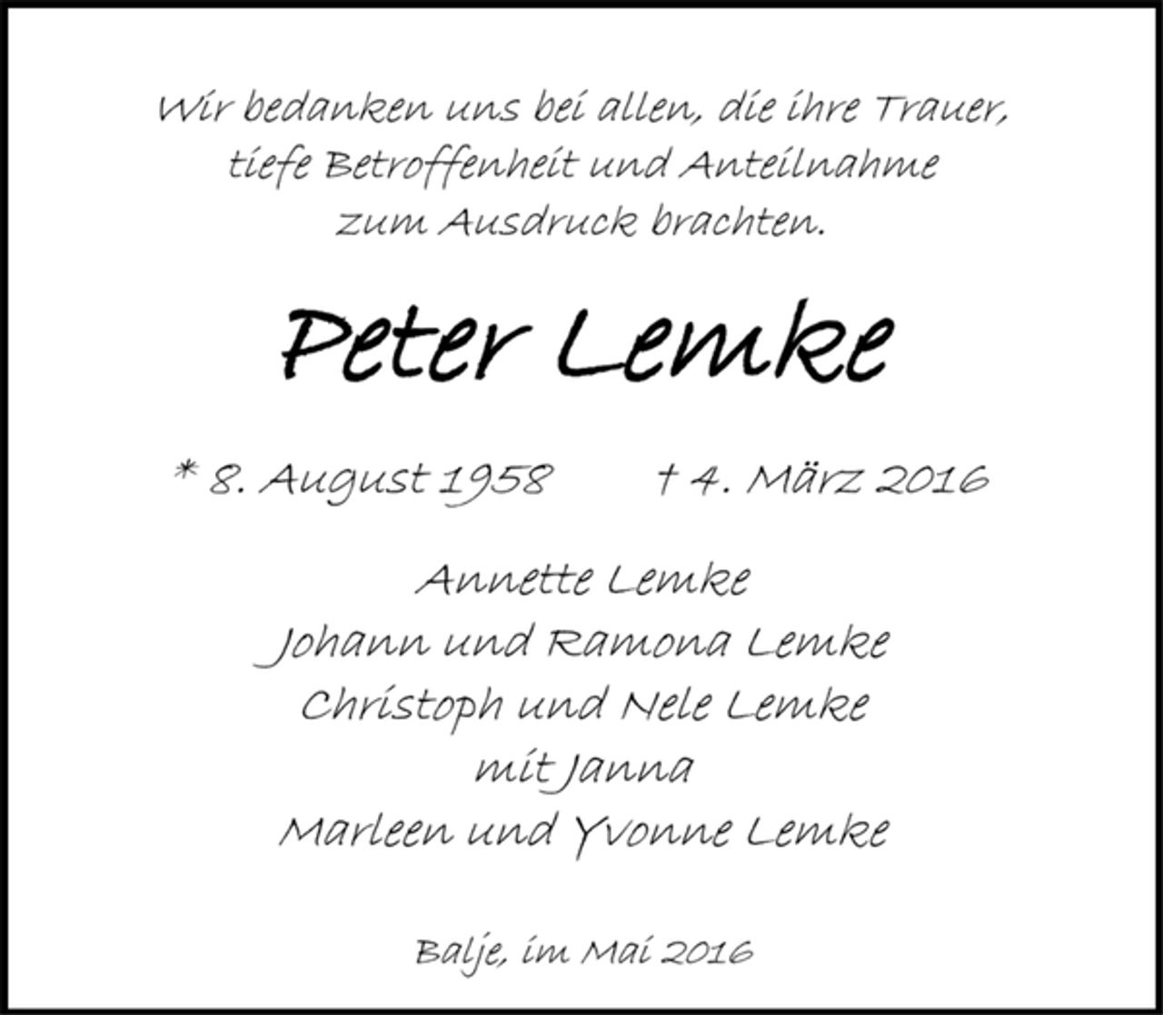 <p>Wir bedanken uns bei allen, die ihre Trauer,<br />tiefe Betroffenheit und Anteilnahme<br />zum Ausdruck brachten.<br />Peter Lemke<br />* 8. August 1958 † 4. März 2016<br />Annette Lemke<br />Johann und Ramona Lemke<br />Christoph und Nele Lemke<br />mit Janna<br />Marleen und Yvonne Lemke<br />Balje, im Mai 2016</p>