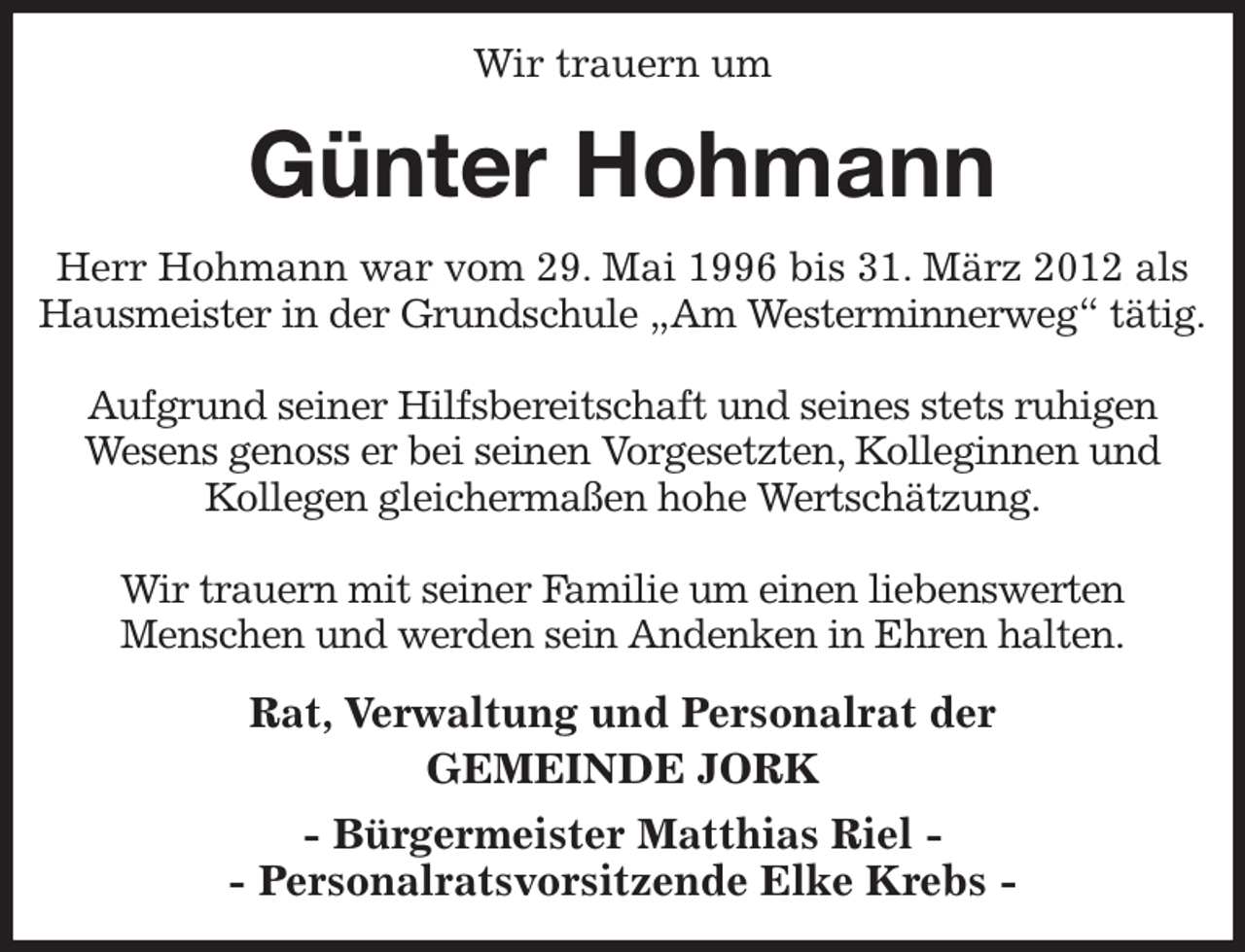 <p>Wir trauern um<br />Günter Hohmann<br />Herr Hohmann war vom 29. Mai 1996 bis 31. März 2012 als Hausmeister in der Grundschule „Am Westerminnerweg“ tätig.</p><p>Aufgrund seiner Hilfsbereitschaft und seines stets ruhigen<br />Wesens genoss er bei seinen Vorgesetzten, Kolleginnen und<br />Kollegen gleichermaßen hohe Wertschätzung.</p><p>Wir trauern mit seiner Familie um einen liebenswerten<br />Menschen und werden sein Andenken in Ehren halten.<br />Rat, Verwaltung und Personalrat der<br />GEMEINDE JORK<br />- Bürgermeister Matthias Riel -<br />- Personalratsvorsitzende Elke Krebs -</p>