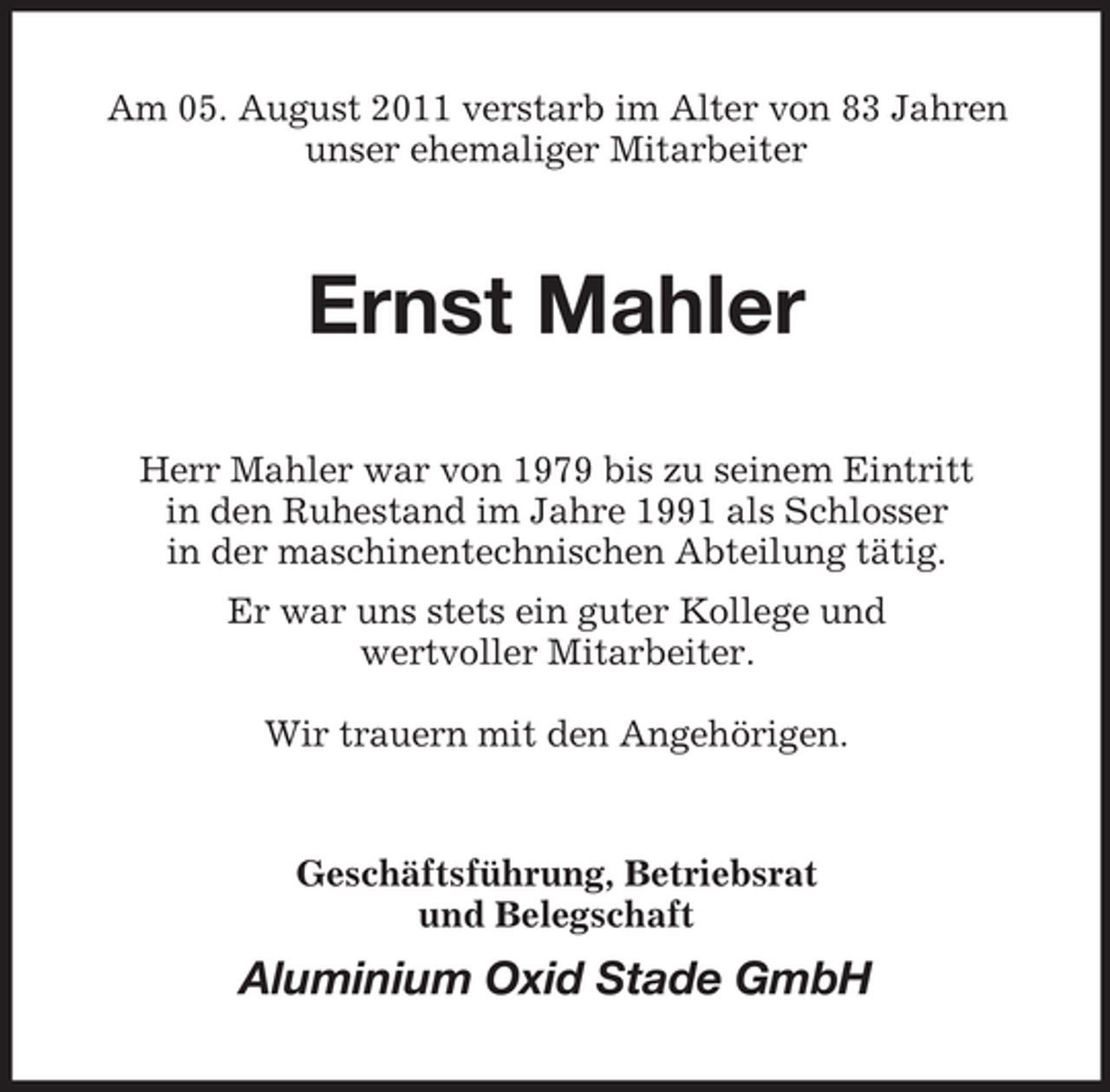 <p>Am 05. August 2011 verstarb im Alter von 83 Jahren<br />unser ehemaliger Mitarbeiter</p><p>Ernst Mahler<br />Herr Mahler war von 1979 bis zu seinem Eintritt<br />in den Ruhestand im Jahre 1991 als Schlosser<br />in der maschinentechnischen Abteilung tätig.<br />Er war uns stets ein guter Kollege und<br />wertvoller Mitarbeiter.<br />Wir trauern mit den Angehörigen.</p><p>Geschäftsführung, Betriebsrat<br />und Belegschaft</p><p>Aluminium Oxid Stade GmbH</p>
