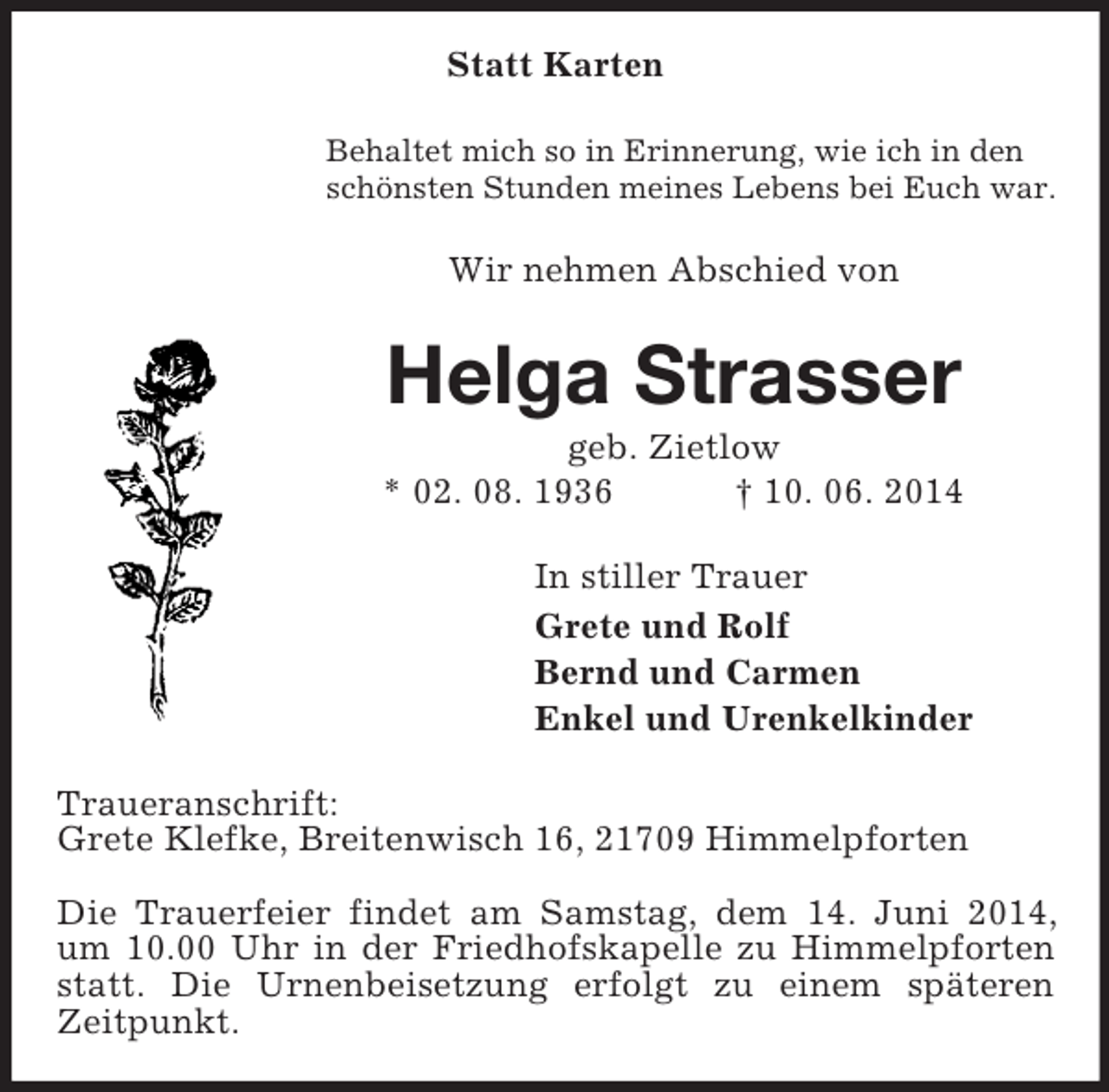 <p>Statt Karten<br />Behaltet mich so in Erinnerung, wie ich in den<br />schönsten Stunden meines Lebens bei Euch war.<br />Wir nehmen Abschied von<br />Helga Strasser<br />geb. Zietlow<br />* 02. 08. 1936 † 10. 06. 2014<br />In stiller Trauer<br />Grete und Rolf<br />Bernd und Carmen<br />Enkel und Urenkelkinder<br />Traueranschrift:<br />Grete Klefke, Breitenwisch 16, 21709 Himmelpforten</p><p>Die Trauerfeier findet am Samstag, dem 14. Juni 2014, um 10.00 Uhr in der Friedhofskapelle zu Himmelpforten statt. Die Urnenbeisetzung erfolgt zu einem späteren Zeitpunkt.</p>