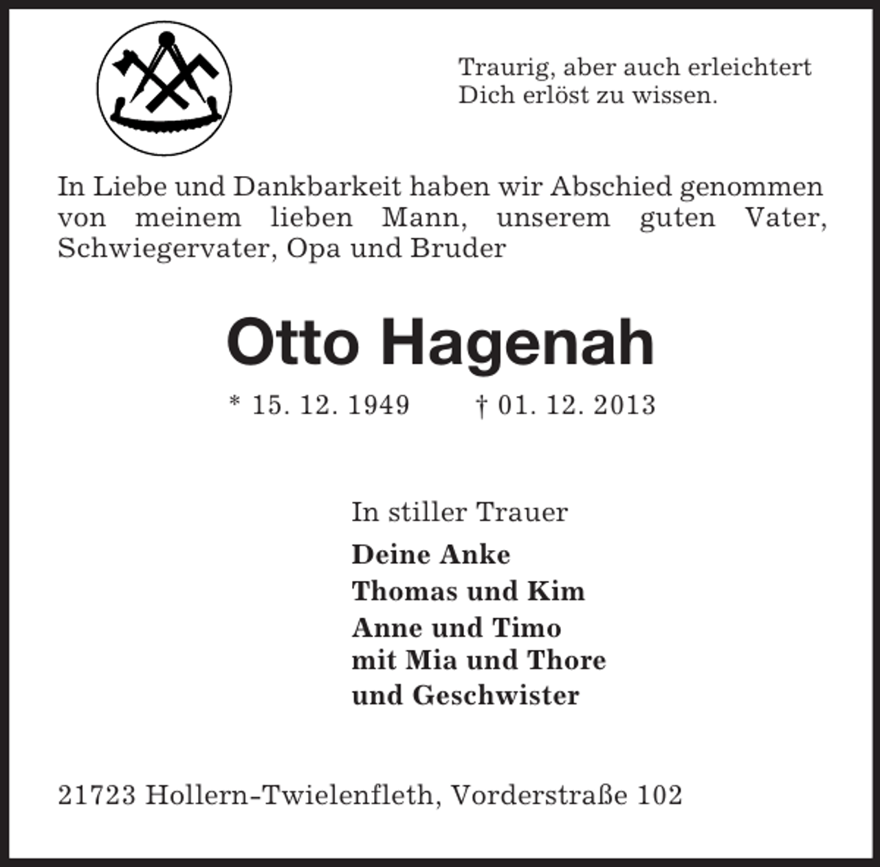 <p>Traurig, aber auch erleichtert<br />Dich erlöst zu wissen.<br />In Liebe und Dankbarkeit haben wir Abschied genommen<br />von meinem lieben Mann, unserem guten Vater,<br />Schwiegervater, Opa und Bruder<br />Otto Hagenah<br />* 15. 12. 1949 † 01. 12. 2013<br />In stiller Trauer<br />Deine Anke<br />Thomas und Kim<br />Anne und Timo<br />mit Mia und Thore<br />und Geschwister<br />21723 Hollern-Twielenfleth, Vorderstraße 102</p>