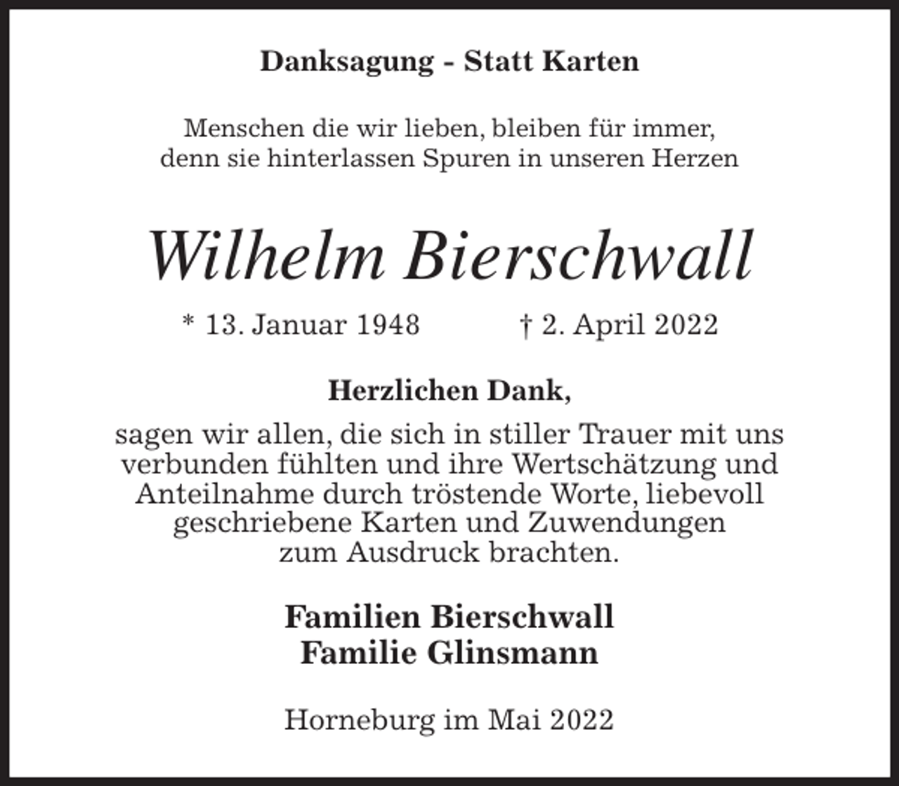 <p>Danksagung - Statt Karten<br />Menschen die wir lieben, bleiben für immer,<br />denn sie hinterlassen Spuren in unseren Herzen<br />Wilhelm Bierschwall<br />* 13. Januar 1948 † 2. April 2022<br />Herzlichen Dank,<br />sagen wir allen, die sich in stiller Trauer mit uns<br />verbunden fühlten und ihre Wertschätzung und<br />Anteilnahme durch tröstende Worte, liebevoll<br />geschriebene Karten und Zuwendungen<br />zum Ausdruck brachten.<br />Familien Bierschwall<br />Familie Glinsmann<br />Horneburg im Mai 2022</p>