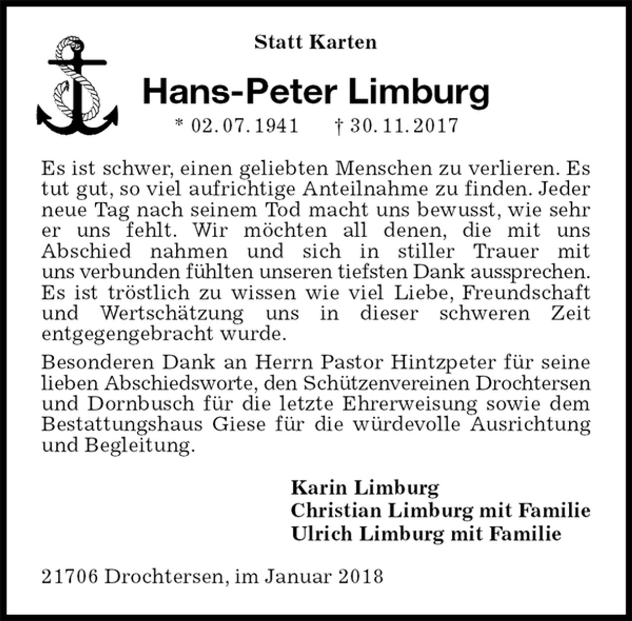 <p>Statt Karten<br />Hans-Peter Limburg<br />* 02. 07. 1941 † 30. 11. 2017<br />Es ist schwer, einen geliebten Menschen zu verlieren. Es tut gut, so viel aufrichtige Anteilnahme zu finden. Jeder neue Tag nach seinem Tod macht uns bewusst, wie sehr er uns fehlt. Wir möchten all denen, die mit uns<br />Abschied nahmen und sich in stiller Trauer mit<br />uns verbunden fühlten unseren tiefsten Dank aussprechen.<br />Es ist tröstlich zu wissen wie viel Liebe, Freundschaft<br />und Wertschätzung uns in dieser schweren Zeit<br />entgegengebracht wurde.<br />Besonderen Dank an Herrn Pastor Hintzpeter für seine lieben Abschiedsworte, den Schützenvereinen Drochtersen und Dornbusch für die letzte Ehrerweisung sowie dem Bestattungshaus Giese für die würdevolle Ausrichtung und Begleitung.<br />Karin Limburg<br />Christian Limburg mit Familie<br />Ulrich Limburg mit Familie<br />21706 Drochtersen, im Januar 2018</p>