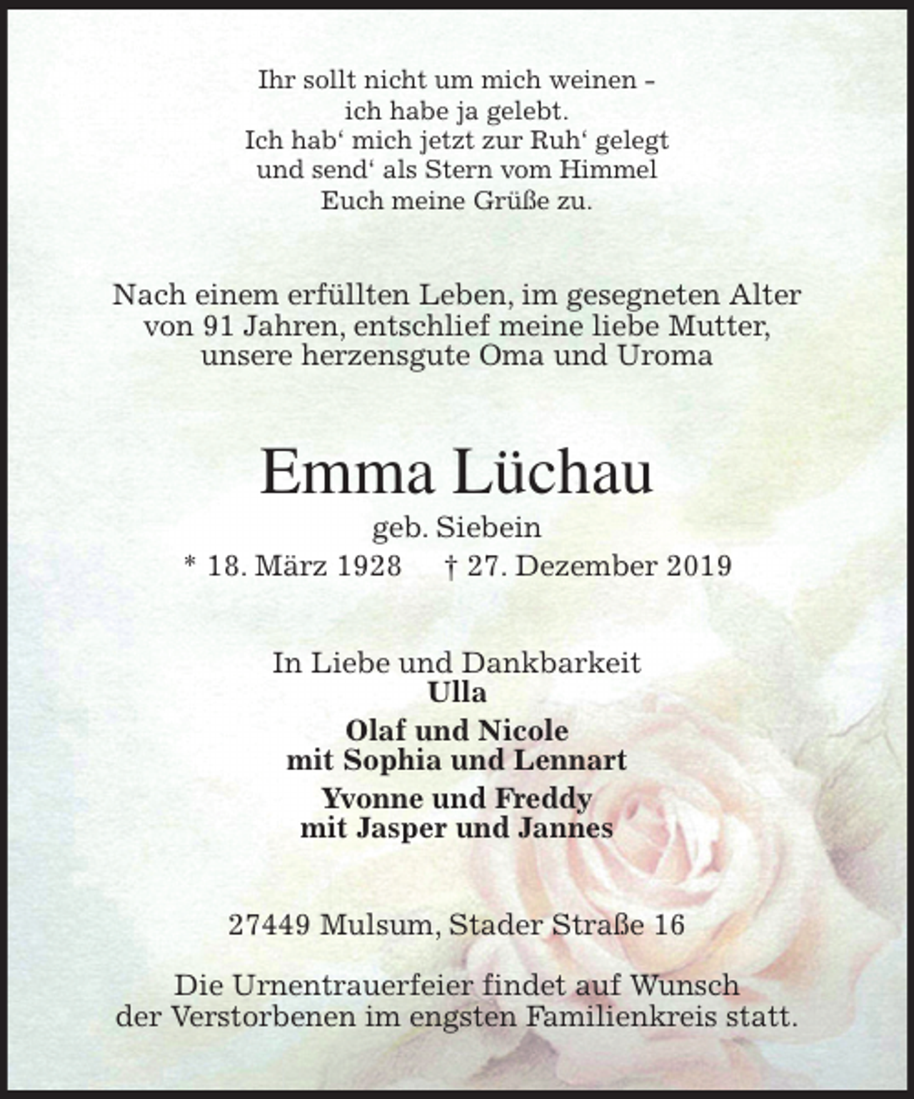 <p>Ihr sollt nicht um mich weinen -<br />ich habe ja gelebt.<br />Ich hab‘ mich jetzt zur Ruh‘ gelegt<br />und send‘ als Stern vom Himmel<br />Euch meine Grüße zu.<br />Nach einem erfüllten Leben, im gesegneten Alter<br />von 91 Jahren, entschlief meine liebe Mutter,<br />unsere herzensgute Oma und Uroma<br />Emma Lüchau<br />geb. Siebein<br />* 18. März 1928 † 27. Dezember 2019<br />In Liebe und Dankbarkeit<br />Ulla<br />Olaf und Nicole<br />mit Sophia und Lennart<br />Yvonne und Freddy<br />mit Jasper und Jannes<br />27449 Mulsum, Stader Straße 16</p>
<p>Die Urnentrauerfeier findet auf Wunsch<br />der Verstorbenen im engsten Familienkreis statt.</p>