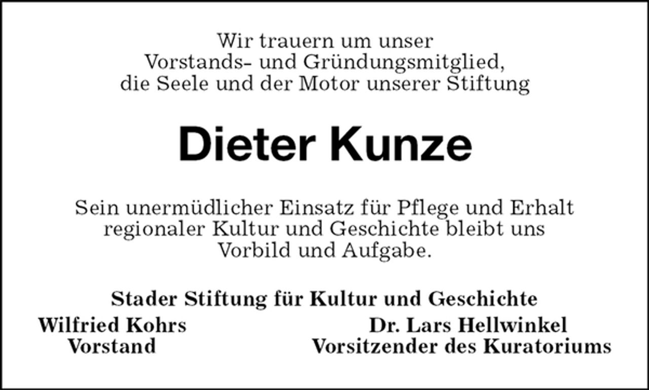 <p>Wir trauern um unser<br />Vorstands- und Gründungsmitglied,<br />die Seele und der Motor unserer Stiftung<br />Dieter Kunze<br />Sein unermüdlicher Einsatz für Pflege und Erhalt<br />regionaler Kultur und Geschichte bleibt uns<br />Vorbild und Aufgabe.<br />Stader Stiftung für Kultur und Geschichte<br />Wilfried Kohrs Dr. Lars Hellwinkel<br />Vorstand Vorsitzender des Kuratoriums</p>