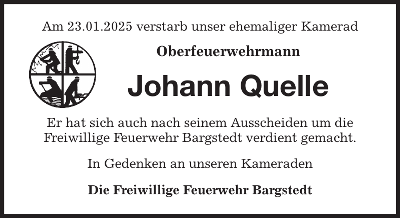 <p>Am 23.01.2025 verstarb unser ehemaliger Kamerad</p><p>Oberfeuerwehrmann<br />Johann Quelle<br />Er hat sich auch nach seinem Ausscheiden um die<br />Freiwillige Feuerwehr Bargstedt verdient gemacht.<br />In Gedenken an unseren Kameraden</p><p>Die Freiwillige Feuerwehr Bargstedt</p>