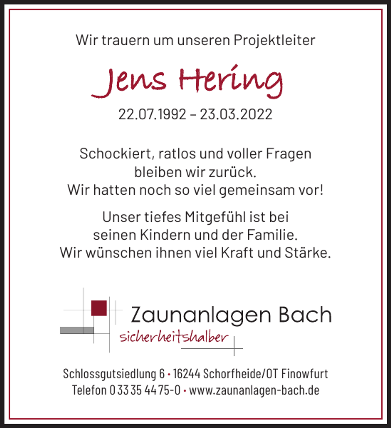 <p>Wir trauern um unseren Projektleiter<br />Jens Hering<br />22.07.1992 - 23.03.2022<br />Schockiert, ratlos und voller Fragen<br />bleiben wir zurück.<br />Wir hatten noch so viel gemeinsam vor!<br />Unser tiefes Mitgefühl ist bei<br />seinen Kindern und der Familie.<br />Wir wünschen ihnen viel Kraft und Stärke.</p>
<p>Schlossgutsiedlung 6 · 16244 Schorfheide/OT Finowfurt<br />Telefon 0 33 35 44 75-0 · www.zaunanlagen-bach.de</p>