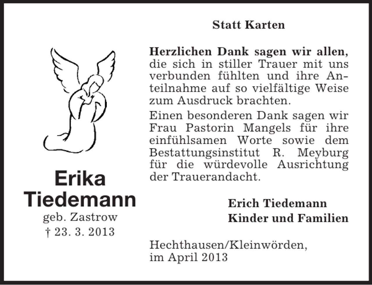 <p>Statt Karten</p><p>Erika<br />Tiedemann<br />geb. Zastrow<br />† 23. 3. 2013</p><p>Herzlichen Dank sagen wir allen,<br />die sich in stiller Trauer mit uns<br />verbunden fühlten und ihre Anteilnahme auf so vielfältige Weise<br />zum Ausdruck brachten.<br />Einen besonderen Dank sagen wir<br />Frau Pastorin Mangels für ihre<br />einfühlsamen Worte sowie dem<br />Bestattungsinstitut R. Meyburg<br />für die würdevolle Ausrichtung<br />der Trauerandacht.<br />Erich Tiedemann<br />Kinder und Familien<br />Hechthausen/Kleinwörden,<br />im April 2013</p>