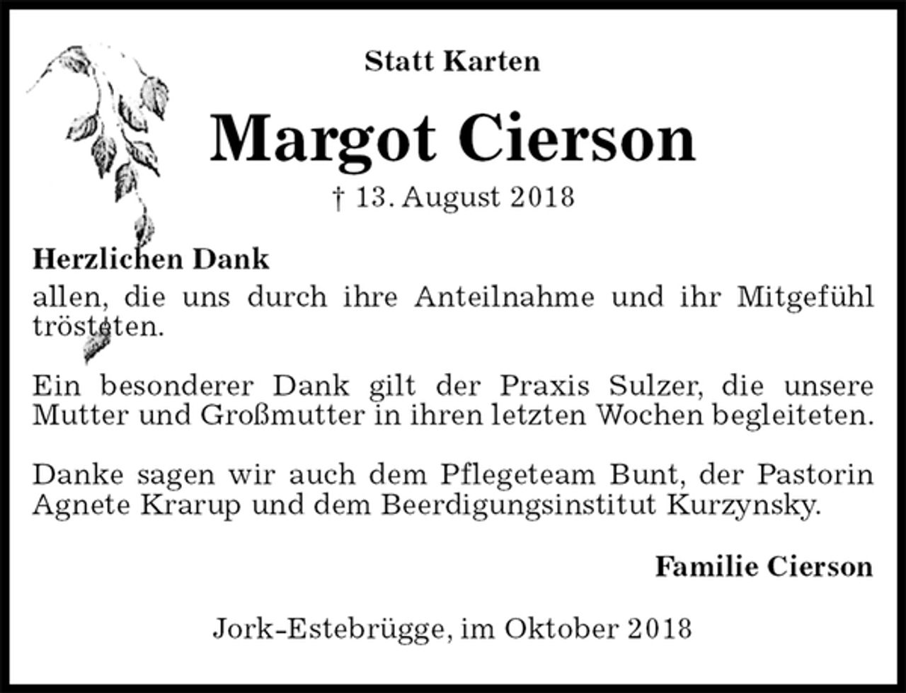 <p>Statt Karten<br />Margot Cierson<br />† 13. August 2018<br />Herzlichen Dank<br />allen, die uns durch ihre Anteilnahme und ihr Mitgefühl trösteten.</p><p>Ein besonderer Dank gilt der Praxis Sulzer, die unsere<br />Mutter und Großmutter in ihren letzten Wochen begleiteten.</p><p>Danke sagen wir auch dem Pflegeteam Bunt, der Pastorin Agnete Krarup und dem Beerdigungsinstitut Kurzynsky.<br />Familie Cierson<br />Jork-Estebrügge, im Oktober 2018</p>