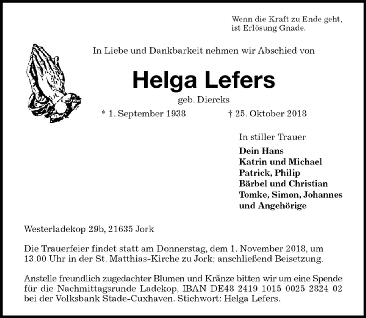<p>Wenn die Kraft zu Ende geht,<br />ist Erlösung Gnade.<br />In Liebe und Dankbarkeit nehmen wir Abschied von<br />Helga Lefers<br />geb. Diercks<br />* 1. September 1938 † 25. Oktober 2018<br />In stiller Trauer<br />Dein Hans<br />Katrin und Michael<br />Patrick, Philip<br />Bärbel und Christian<br />Tomke, Simon, Johannes<br />und Angehörige<br />Westerladekop 29b, 21635 Jork</p><p>Die Trauerfeier findet statt am Donnerstag, dem 1. November 2018, um 13.00 Uhr in der St. Matthias-Kirche zu Jork; anschließend Beisetzung.</p><p>Anstelle freundlich zugedachter Blumen und Kränze bitten wir um eine Spende<br />für die Nachmittagsrunde Ladekop, IBAN DE48 2419 1015 0025 2824 02<br />bei der Volksbank Stade-Cuxhaven. Stichwort: Helga Lefers.</p>