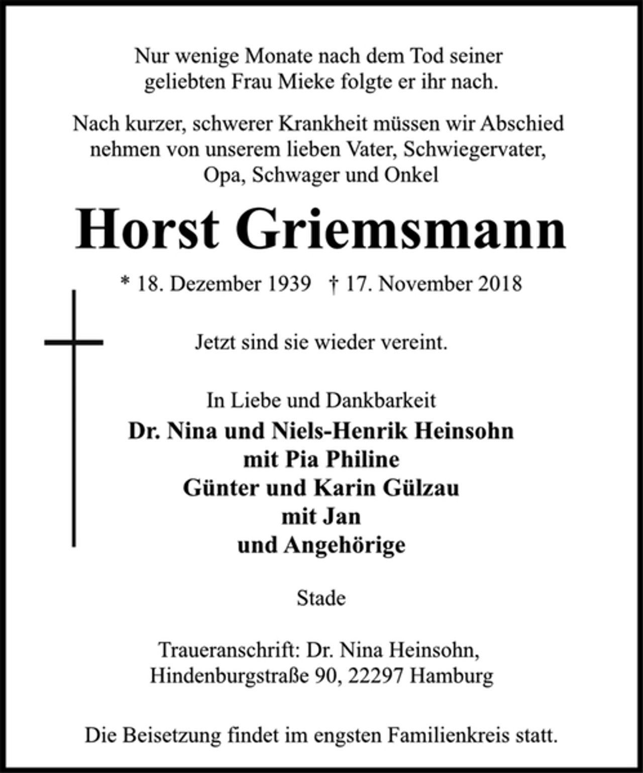 <p>Nur wenige Monate nach dem Tod seiner<br />geliebten Frau Mieke folgte er ihr nach.<br />Nach kurzer, schwerer Krankheit müssen wir Abschied<br />nehmen von unserem lieben Vater, Schwiegervater,<br />Opa, Schwager und Onkel<br />Horst Griemsmann<br />* 18. Dezember 1939 † 17. November 2018<br />Jetzt sind sie wieder vereint.<br />In Liebe und Dankbarkeit<br />Dr. Nina und Niels-Henrik Heinsohn<br />mit Pia Philine<br />Günter und Karin Gülzau<br />mit Jan<br />und Angehörige<br />Stade<br />Traueranschrift: Dr. Nina Heinsohn,<br />Hindenburgstraße 90, 22297 Hamburg<br />Die Beisetzung findet im engsten Familienkreis statt.</p>