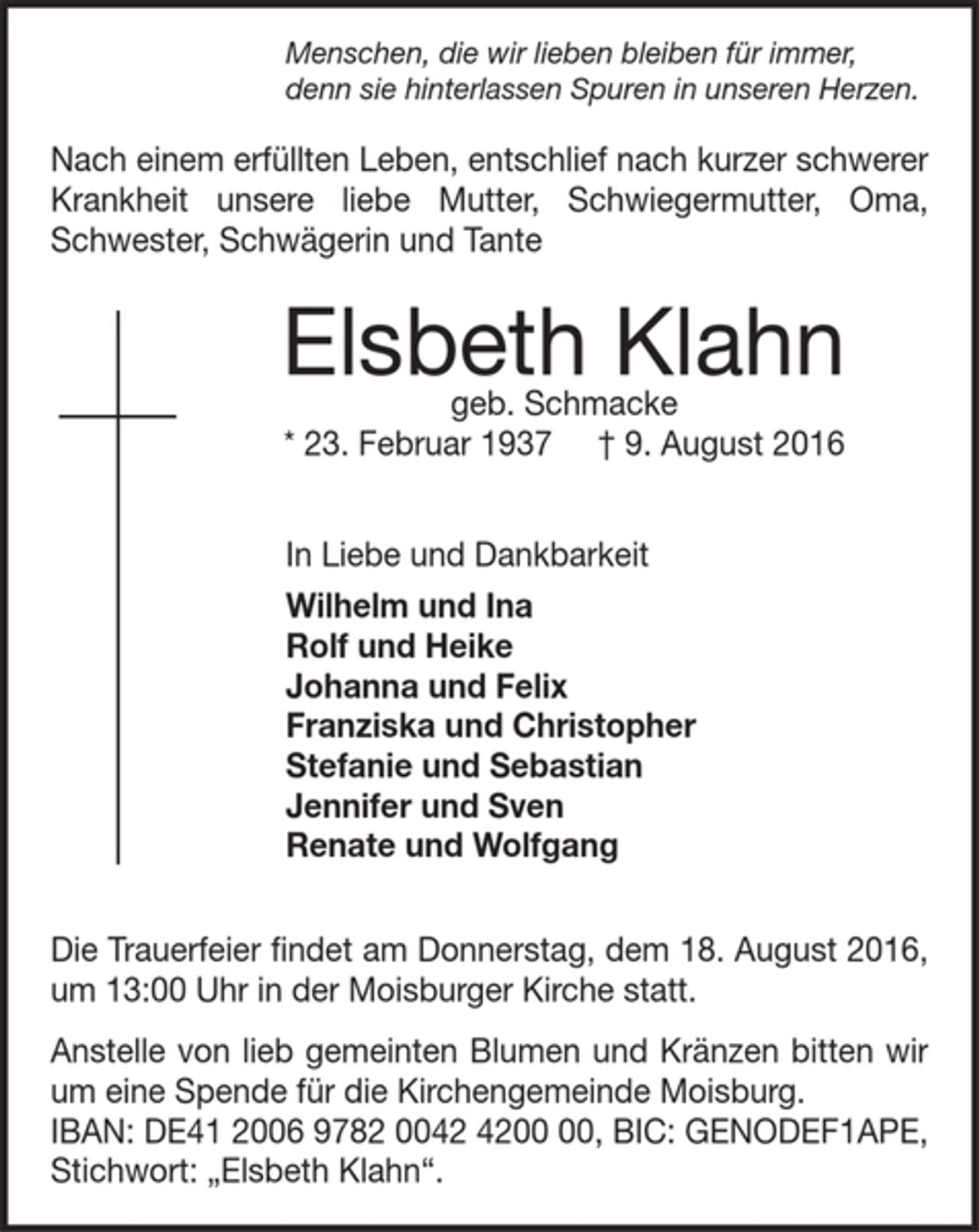 <p>Menschen, die wir lieben bleiben für immer,<br />denn sie hinterlassen Spuren in unseren Herzen.</p><p>Nach einem erfüllten Leben, entschlief nach kurzer schwerer<br />Krankheit unsere liebe Mutter, Schwiegermutter, Oma,<br />Schwester, Schwägerin und Tante</p><p>Elsbeth Klahn</p><p>geb. Schmacke</p><p>* 23. Februar 1937 † 9. August 2016</p><p>In Liebe und Dankbarkeit</p><p>Wilhelm und Ina</p><p>Rolf und Heike</p><p>Johanna und Felix</p><p>Franziska und Christopher</p><p>Stefanie und Sebastian</p><p>Jennifer und Sven</p><p>Renate und Wolfgang</p><p>Die Trauerfeier findet am Donnerstag, dem 18. August 2016,<br />um 13:00 Uhr in der Moisburger Kirche statt.</p><p>Anstelle von lieb gemeinten Blumen und Kränzen bitten wir<br />um eine Spende für die Kirchengemeinde Moisburg.</p><p>IBAN: DE41 2006 9782 0042 4200 00, BIC: GENODEF1APE,<br />Stichwort: „Elsbeth Klahn“.</p>