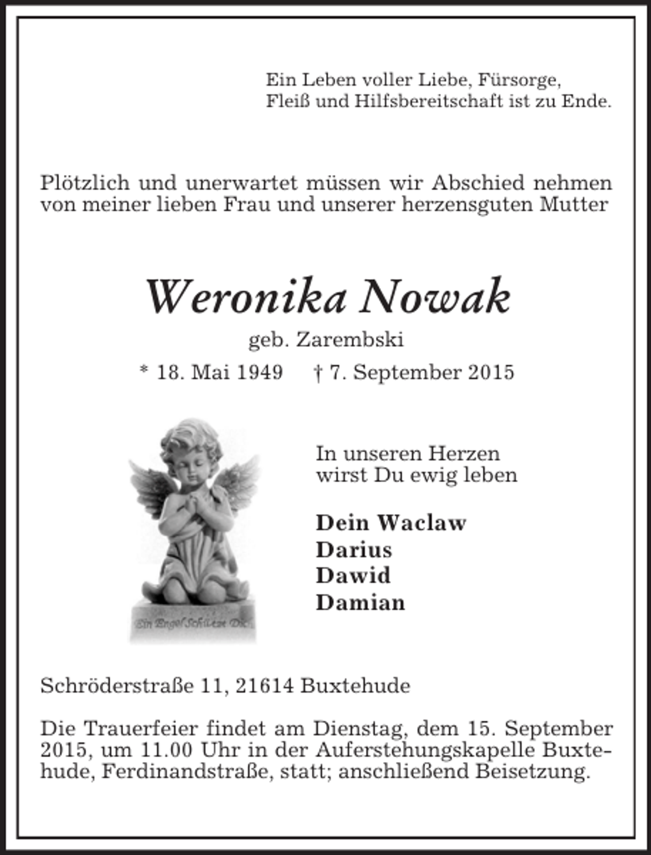 <p>Ein Leben voller Liebe, Fürsorge,<br />Fleiß und Hilfsbereitschaft ist zu Ende.<br />Plötzlich und unerwartet müssen wir Abschied nehmen von meiner lieben Frau und unserer herzensguten Mutter<br />Weronika Nowak<br />geb. Zarembski<br />* 18. Mai 1949 † 7. September 2015<br />In unseren Herzen<br />wirst Du ewig leben</p><p>Dein Waclaw<br />Darius<br />Dawid<br />Damian<br />Schröderstraße 11, 21614 Buxtehude</p><p>Die Trauerfeier findet am Dienstag, dem 15. September 2015, um 11.00 Uhr in der Auferstehungskapelle Buxtehude, Ferdinandstraße, statt; anschließend Beisetzung.</p>
