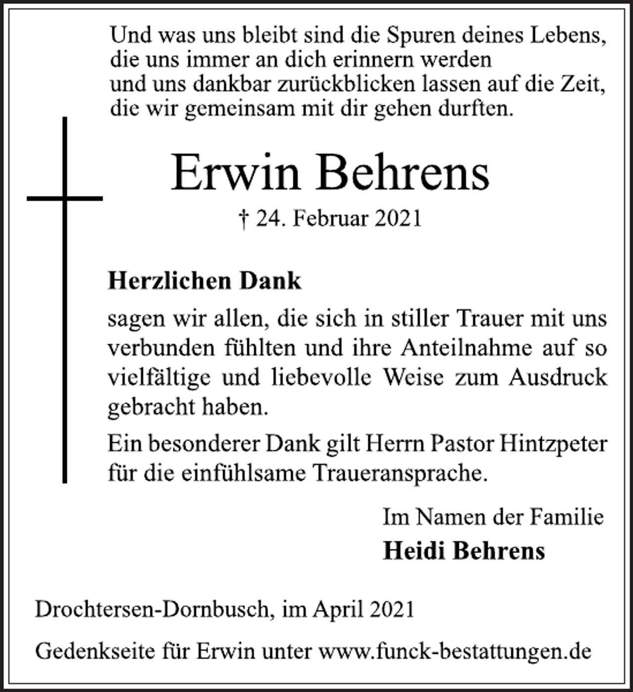 <p>Und was uns bleibt sind die Spuren deines Lebens,<br />die uns immer an dich erinnern werden<br />und uns dankbar zurückblicken lassen auf die Zeit,<br />die wir gemeinsam mit dir gehen durften.<br />Erwin Behrens<br />† 24. Februar 2021<br />Drochtersen-Dornbusch, im April 2021<br />Heidi Behrens<br />Herzlichen Dank<br />sagen wir allen, die sich in stiller Trauer mit uns<br />verbunden fühlten und ihre Anteilnahme auf so<br />vielfältige und liebevolle Weise zum Ausdruck<br />gebracht haben.<br />Ein besonderer Dank gilt Herrn Pastor Hintzpeter<br />für die einfühlsame Traueransprache.<br />Im Namen der Familie<br />Gedenkseite für Erwin unter www.funck-bestattungen.de</p>