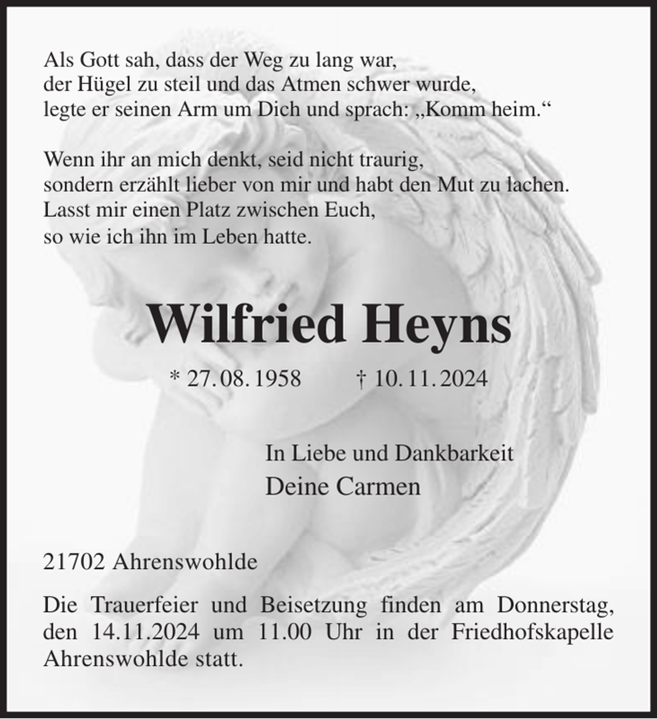 <p>Als Gott sah, dass der Weg zu lang war,<br />der Hügel zu steil und das Atmen schwer wurde,<br />legte er seinen Arm um Dich und sprach: „Komm heim.“</p><p>Wenn ihr an mich denkt, seid nicht traurig,<br />sondern erzählt lieber von mir und habt den Mut zu lachen.<br />Lasst mir einen Platz zwischen Euch,<br />so wie ich ihn im Leben hatte.<br />Wilfried Heyns<br />* 27. 08. 1958 † 10. 11. 2024<br />In Liebe und Dankbarkeit<br />Deine Carmen<br />21702 Ahrenswohlde<br />Die Trauerfeier und Beisetzung finden am Donnerstag,<br />den 14.11.2024 um 11.00 Uhr in der Friedhofskapelle<br />Ahrenswohlde statt.</p>