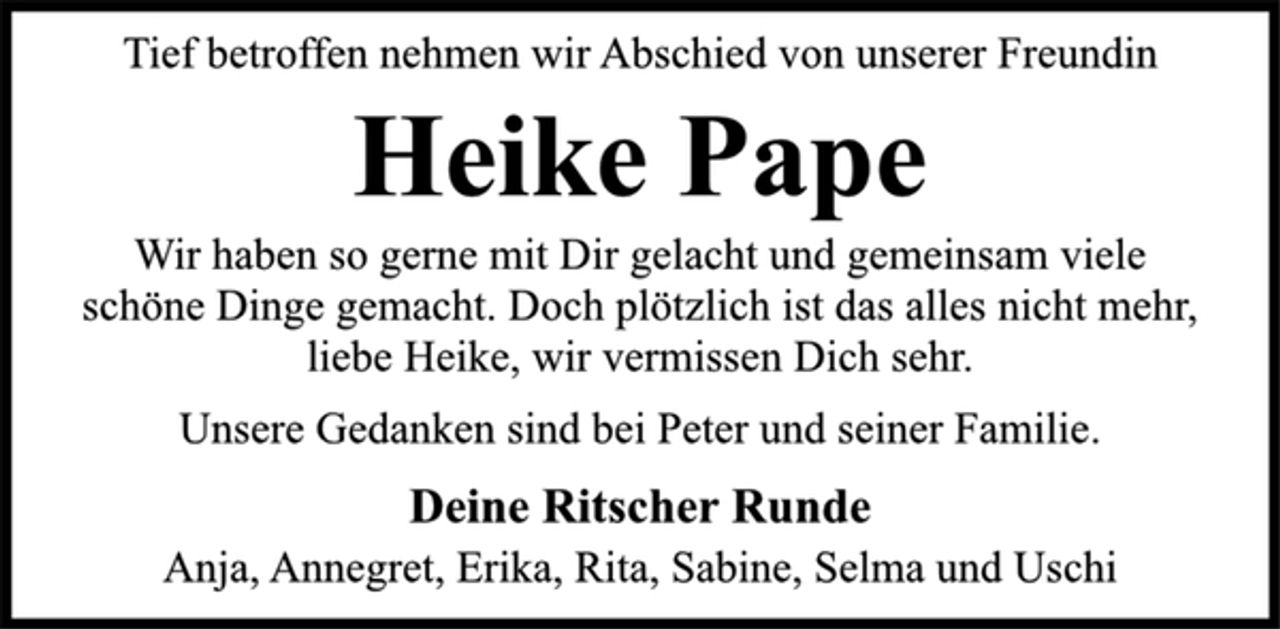 <p>Tief betroffen nehmen wir Abschied von unserer Freundin<br />Heike Pape<br />Wir haben so gerne mit Dir gelacht und gemeinsam viele<br />schöne Dinge gemacht. Doch plötzlich ist das alles nicht mehr,<br />liebe Heike, wir vermissen Dich sehr.<br />Deine Ritscher Runde<br />Unsere Gedanken sind bei Peter und seiner Familie.<br />Anja, Annegret, Erika, Rita, Sabine, Selma und Uschi</p>