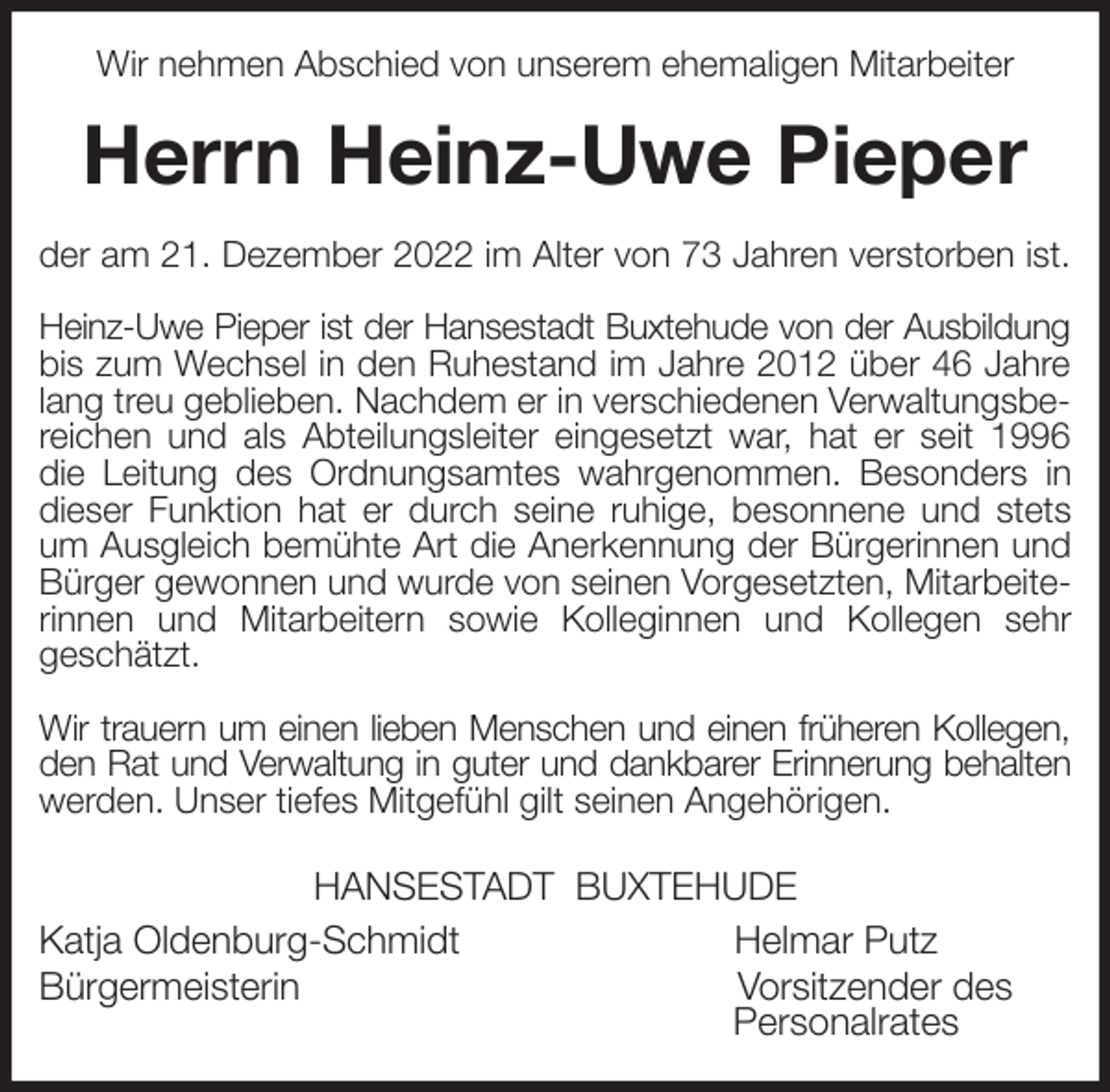<p>Wir nehmen Abschied von unserem ehemaligen Mitarbeiter<br />Herrn Heinz-Uwe Pieper<br />der am 21. Dezember 2022 im Alter von 73 Jahren verstorben ist.</p><p>Heinz-Uwe Pieper ist der Hansestadt Buxtehude von der Ausbildung<br />bis zum Wechsel in den Ruhestand im Jahre 2012 über 46 Jahre lang treu geblieben. Nachdem er in verschiedenen Verwaltungsbereichen und als Abteilungsleiter eingesetzt war, hat er seit 1996 die Leitung des Ordnungsamtes wahrgenommen. Besonders in dieser Funktion hat er durch seine ruhige, besonnene und stets um Ausgleich bemühte Art die Anerkennung der Bürgerinnen und Bürger gewonnen und wurde von seinen Vorgesetzten, Mitarbeiterinnen und Mitarbeitern sowie Kolleginnen und Kollegen sehr<br />geschätzt.</p><p>Wir trauern um einen lieben Menschen und einen früheren Kollegen,<br />den Rat und Verwaltung in guter und dankbarer Erinnerung behalten<br />werden. Unser tiefes Mitgefühl gilt seinen Angehörigen.<br />HANSESTADT BUXTEHUDE<br />Katja Oldenburg-Schmidt Helmar Putz<br />Bürgermeisterin Vorsitzender des<br />Personalrates</p>