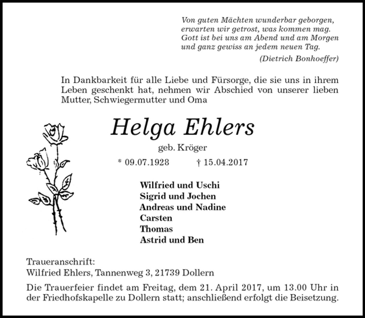 <p>Von guten Mächten wunderbar geborgen,<br />erwarten wir getrost, was kommen mag.<br />Gott ist bei uns am Abend und am Morgen<br />und ganz gewiss an jedem neuen Tag.<br />(Dietrich Bonhoeffer)<br />In Dankbarkeit für alle Liebe und Fürsorge, die sie uns in ihrem<br />Leben geschenkt hat, nehmen wir Abschied von unserer lieben<br />Mutter, Schwiegermutter und Oma<br />Helga Ehlers<br />geb. Kröger<br />* 09.07.1928 † 15.04.2017<br />Wilfried und Uschi<br />Sigrid und Jochen<br />Andreas und Nadine<br />Carsten<br />Thomas<br />Astrid und Ben<br />Traueranschrift:<br />Wilfried Ehlers, Tannenweg 3, 21739 Dollern<br />Die Trauerfeier findet am Freitag, dem 21. April 2017, um 13.00 Uhr in<br />der Friedhofskapelle zu Dollern statt; anschließend erfolgt die Beisetzung.</p>