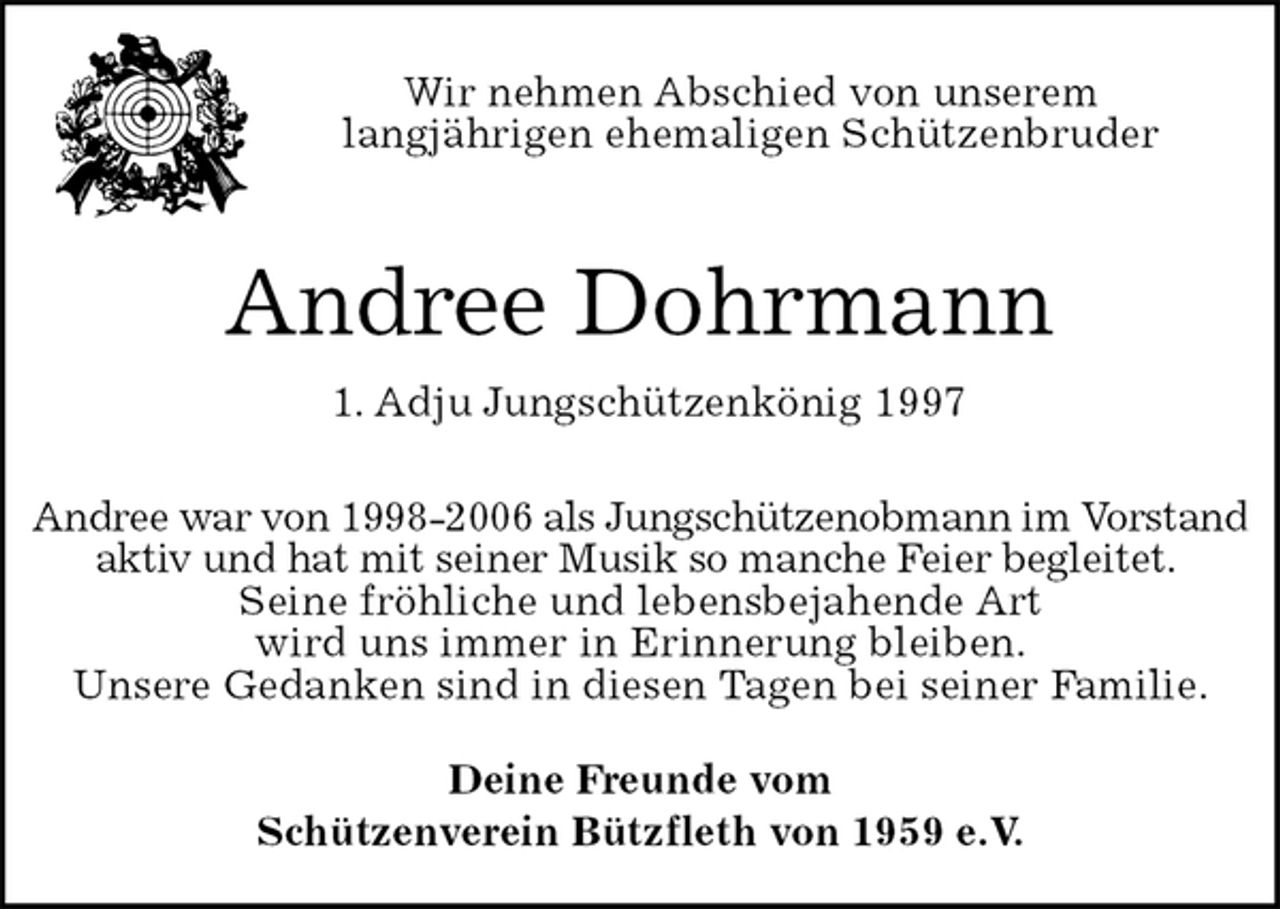 <p>Deine Freunde vom<br />Schützenverein Bützfleth von 1959 e.V.<br />Andree Dohrmann<br />1. Adju Jungschützenkönig 1997<br />Andree war von 1998-2006 als Jungschützenobmann im Vorstand aktiv und hat mit seiner Musik so manche Feier begleitet.<br />Seine fröhliche und lebensbejahende Art<br />wird uns immer in Erinnerung bleiben.<br />Unsere Gedanken sind in diesen Tagen bei seiner Familie.<br />Wir nehmen Abschied von unserem<br />langjährigen ehemaligen Schützenbruder</p>