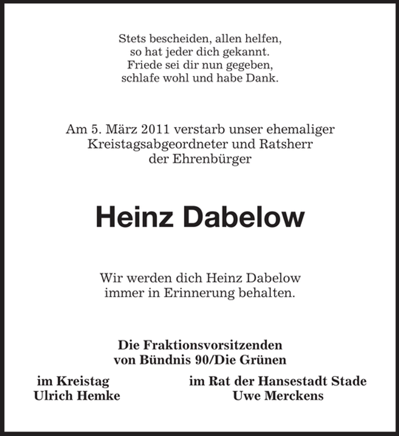 <p>Stets bescheiden, allen helfen,<br />so hat jeder dich gekannt.<br />Friede sei dir nun gegeben,<br />schlafe wohl und habe Dank.<br />Am 5. März 2011 verstarb unser ehemaliger<br />Kreistagsabgeordneter und Ratsherr<br />der Ehrenbürger<br />Heinz Dabelow<br />Wir werden dich Heinz Dabelow<br />immer in Erinnerung behalten.<br />Die Fraktionsvorsitzenden<br />von Bündnis 90/Die Grünen<br />im Kreistag im Rat der Hansestadt Stade<br />Ulrich Hemke Uwe Merckens</p>