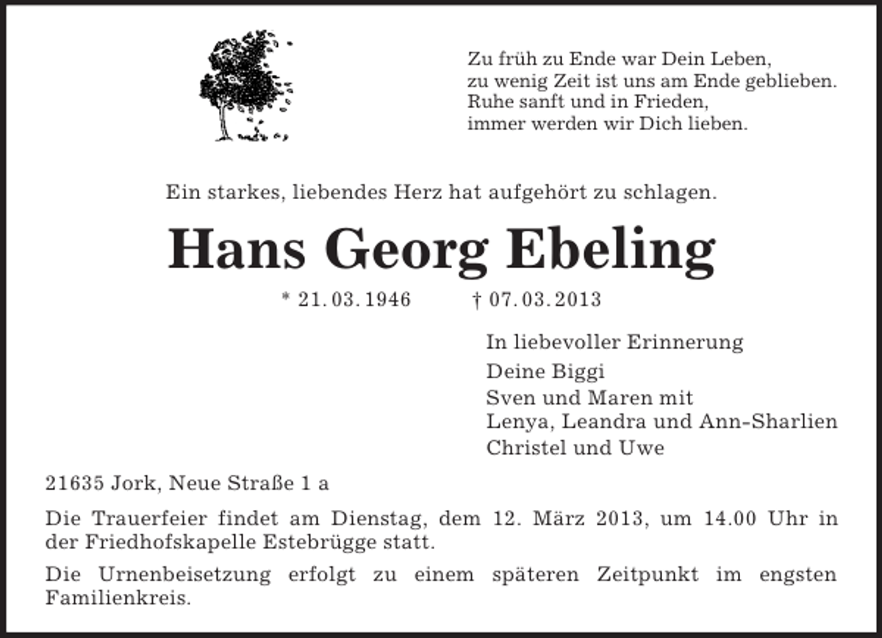 <p>Zu früh zu Ende war Dein Leben,<br />zu wenig Zeit ist uns am Ende geblieben.<br />Ruhe sanft und in Frieden,<br />immer werden wir Dich lieben.<br />Ein starkes, liebendes Herz hat aufgehört zu schlagen.<br />Hans Georg Ebeling<br />* 21. 03. 1946 † 07. 03. 2013<br />In liebevoller Erinnerung<br />Deine Biggi<br />Sven und Maren mit<br />Lenya, Leandra und Ann-Sharlien<br />Christel und Uwe<br />21635 Jork, Neue Straße 1 a<br />Die Trauerfeier findet am Dienstag, dem 12. März 2013, um 14.00 Uhr in<br />der Friedhofskapelle Estebrügge statt.<br />Die Urnenbeisetzung erfolgt zu einem späteren Zeitpunkt im engsten<br />Familienkreis.</p>