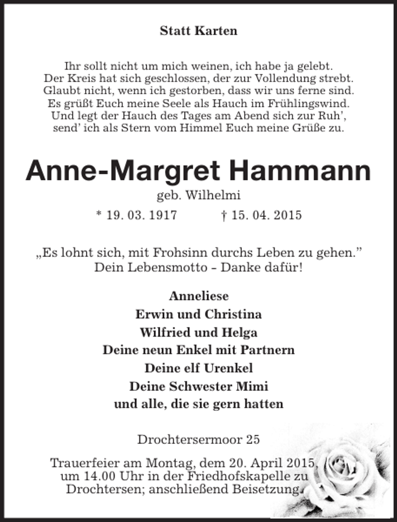<p>Statt Karten<br />Ihr sollt nicht um mich weinen, ich habe ja gelebt.<br />Der Kreis hat sich geschlossen, der zur Vollendung strebt.<br />Glaubt nicht, wenn ich gestorben, dass wir uns ferne sind.<br />Es grüßt Euch meine Seele als Hauch im Frühlingswind.<br />Und legt der Hauch des Tages am Abend sich zur Ruh’,<br />send’ ich als Stern vom Himmel Euch meine Grüße zu.<br />Anne-Margret Hammann<br />geb. Wilhelmi<br />* 19. 03. 1917 † 15. 04. 2015<br />„Es lohnt sich, mit Frohsinn durchs Leben zu gehen.”<br />Dein Lebensmotto - Danke dafür!</p>
<p>Anneliese<br />Erwin und Christina<br />Wilfried und Helga<br />Deine neun Enkel mit Partnern<br />Deine elf Urenkel<br />Deine Schwester Mimi<br />und alle, die sie gern hatten<br />Drochtersermoor 25<br />Trauerfeier am Montag, dem 20. April 2015,<br />um 14.00 Uhr in der Friedhofskapelle zu<br />Drochtersen; anschließend Beisetzung.</p>