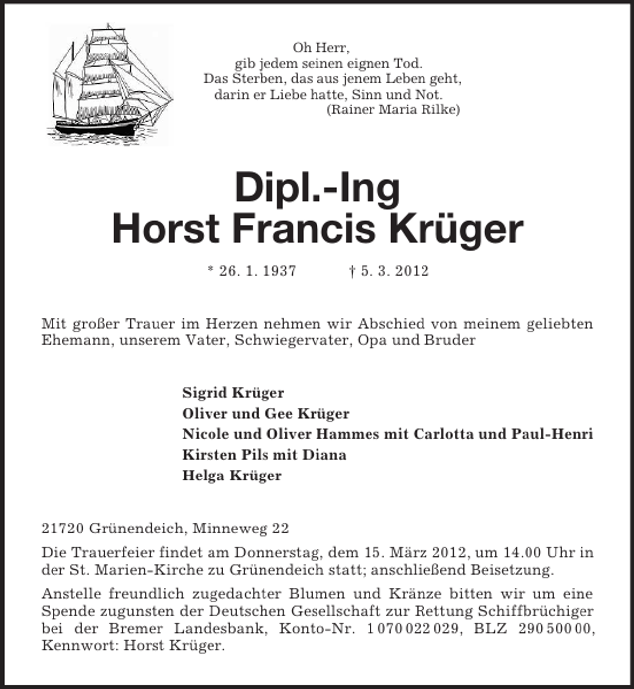 <p>Oh Herr,<br />gib jedem seinen eignen Tod.<br />Das Sterben, das aus jenem Leben geht,<br />darin er Liebe hatte, Sinn und Not.<br />(Rainer Maria Rilke)</p><p>Dipl.-Ing<br />Horst Francis Krüger<br />* 26. 1. 1937 † 5. 3. 2012<br />Mit großer Trauer im Herzen nehmen wir Abschied von meinem geliebten Ehemann, unserem Vater, Schwiegervater, Opa und Bruder<br />Sigrid Krüger<br />Oliver und Gee Krüger<br />Nicole und Oliver Hammes mit Carlotta und Paul-Henri<br />Kirsten Pils mit Diana<br />Helga Krüger<br />21720 Grünendeich, Minneweg 22<br />Die Trauerfeier findet am Donnerstag, dem 15. März 2012, um 14.00 Uhr in der St. Marien-Kirche zu Grünendeich statt; anschließend Beisetzung.<br />Anstelle freundlich zugedachter Blumen und Kränze bitten wir um eine Spende zugunsten der Deutschen Gesellschaft zur Rettung Schiffbrüchiger bei der Bremer Landesbank, Konto-Nr. 1 070 022 029, BLZ 290 500 00, Kennwort: Horst Krüger.</p>