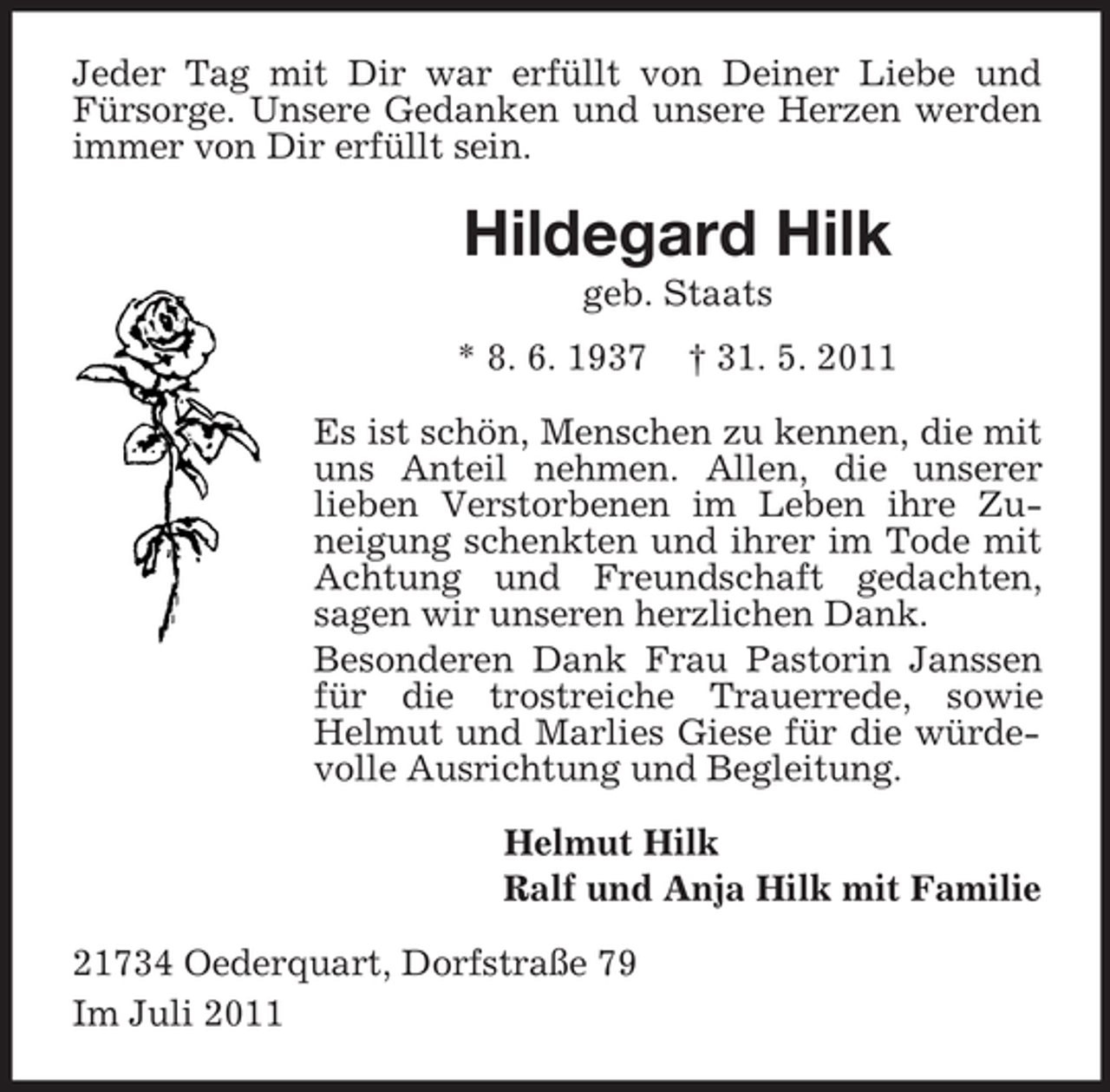 <p>Jeder Tag mit Dir war erfüllt von Deiner Liebe und<br />Fürsorge. Unsere Gedanken und unsere Herzen werden<br />immer von Dir erfüllt sein.</p><p>Hildegard Hilk<br />geb. Staats<br />* 8. 6. 1937</p><p>† 31. 5. 2011</p><p>Es ist schön, Menschen zu kennen, die mit<br />uns Anteil nehmen. Allen, die unserer<br />lieben Verstorbenen im Leben ihre Zuneigung schenkten und ihrer im Tode mit<br />Achtung und Freundschaft gedachten,<br />sagen wir unseren herzlichen Dank.<br />Besonderen Dank Frau Pastorin Janssen<br />für die trostreiche Trauerrede, sowie<br />Helmut und Marlies Giese für die würdevolle Ausrichtung und Begleitung.<br />Helmut Hilk<br />Ralf und Anja Hilk mit Familie<br />21734 Oederquart, Dorfstraße 79<br />Im Juli 2011</p>