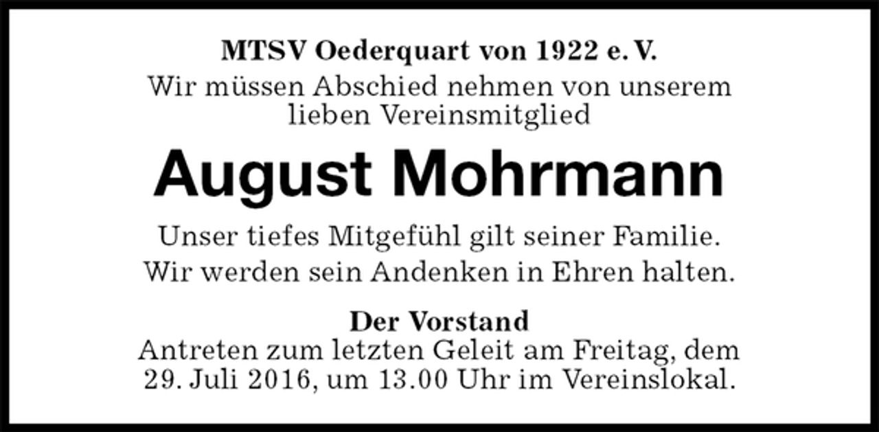 <p>MTSV Oederquart von 1922 e. V.<br />Wir müssen Abschied nehmen von unserem<br />lieben Vereinsmitglied<br />August Mohrmann<br />Der Vorstand<br />Antreten zum letzten Geleit am Freitag, dem<br />29. Juli 2016, um 13.00 Uhr im Vereinslokal.<br />Unser tiefes Mitgefühl gilt seiner Familie.<br />Wir werden sein Andenken in Ehren halten.</p>