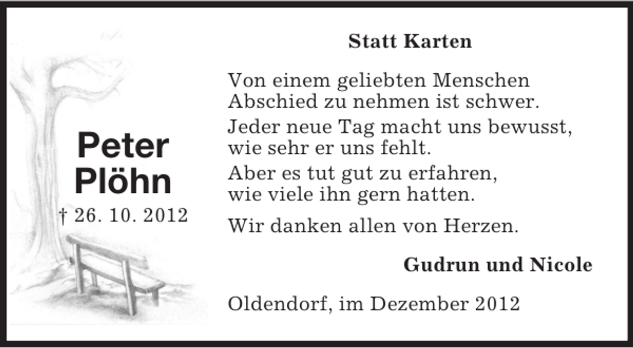<p>Statt Karten</p><p>Peter<br />Plöhn<br />† 26. 10. 2012</p><p>Von einem geliebten Menschen<br />Abschied zu nehmen ist schwer.<br />Jeder neue Tag macht uns bewusst,<br />wie sehr er uns fehlt.<br />Aber es tut gut zu erfahren,<br />wie viele ihn gern hatten.<br />Wir danken allen von Herzen.<br />Gudrun und Nicole<br />Oldendorf, im Dezember 2012</p>