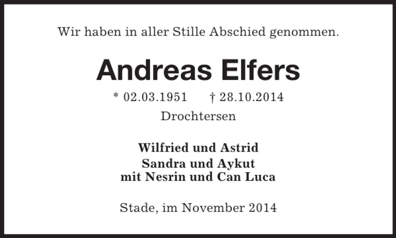 <p>Wir haben in aller Stille Abschied genommen.<br />Andreas Elfers<br />* 02.03.1951 † 28.10.2014<br />Drochtersen<br />Wilfried und Astrid<br />Sandra und Aykut<br />mit Nesrin und Can Luca<br />Stade, im November 2014</p>