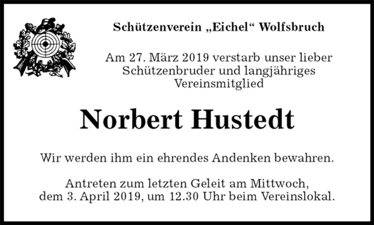 <p>Schützenverein „Eichel“ Wolfsbruch<br />Am 27. März 2019 verstarb unser lieber Schützenbruder und langjähriges<br />Vereinsmitglied<br />Norbert Hustedt<br />Wir werden ihm ein ehrendes Andenken bewahren.</p><p>Antreten zum letzten Geleit am Mittwoch,<br />dem 3. April 2019, um 12.30 Uhr beim Vereinslokal.</p>