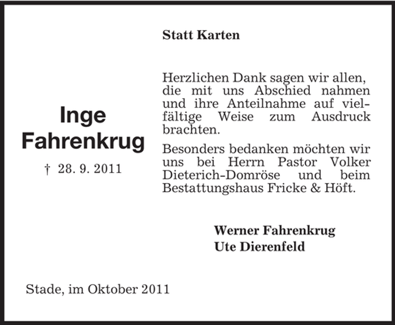 <p>Statt Karten</p><p>Inge<br />Fahrenkrug<br />† 28. 9. 2011</p><p>Herzlichen Dank sagen wir allen,<br />die mit uns Abschied nahmen<br />und ihre Anteilnahme auf vielfältige Weise zum Ausdruck<br />brachten.<br />Besonders bedanken möchten wir<br />uns bei Herrn Pastor Volker<br />Dieterich-Domröse und beim<br />Bestattungshaus Fricke &amp; Höft.<br />Werner Fahrenkrug<br />Ute Dierenfeld</p><p>Stade, im Oktober 2011</p>