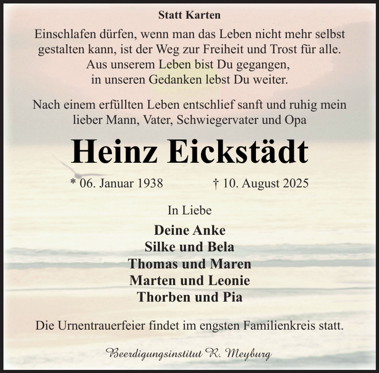 <p>Statt Karten</p><p>Einschlafen dürfen, wenn man das Leben nicht mehr selbst<br />gestalten kann, ist der Weg zur Freiheit und Trost für alle.<br />Aus unserem Leben bist Du gegangen,<br />in unseren Gedanken lebst Du weiter.<br />Nach einem erfüllten Leben entschlief sanft und ruhig mein<br />lieber Mann, Vater, Schwiegervater und Opa</p><p>Heinz Eickstädt</p><p>* 06. Januar 1938</p><p>† 10. August 2025</p><p>In Liebe</p><p>Deine Anke<br />Silke und Bela<br />Thomas und Maren<br />Marten und Leonie<br />Thorben und Pia<br />Die Urnentrauerfeier findet im engsten Familienkreis statt.<br />Beerdigungsinstitut R. Meyburg</p>
