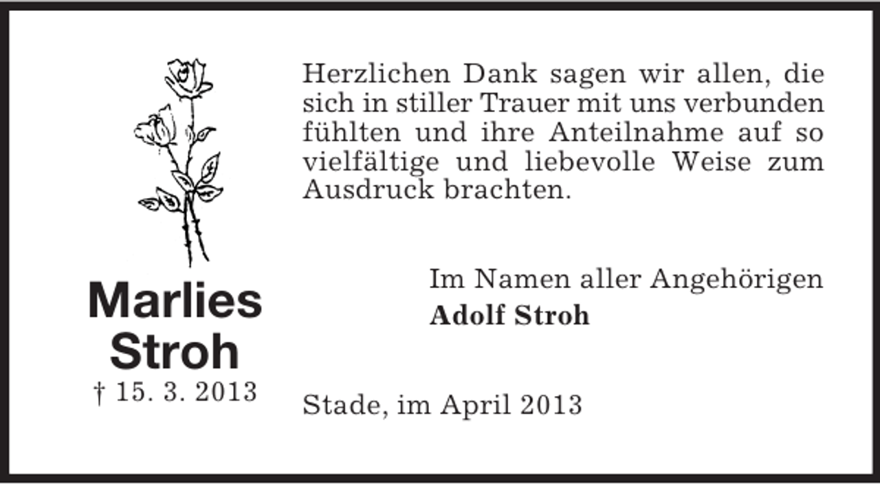 <p>Herzlichen Dank sagen wir allen, die<br />sich in stiller Trauer mit uns verbunden<br />fühlten und ihre Anteilnahme auf so<br />vielfältige und liebevolle Weise zum<br />Ausdruck brachten.</p><p>Marlies<br />Stroh<br />† 15. 3. 2013</p><p>Im Namen aller Angehörigen<br />Adolf Stroh<br />Stade, im April 2013</p>