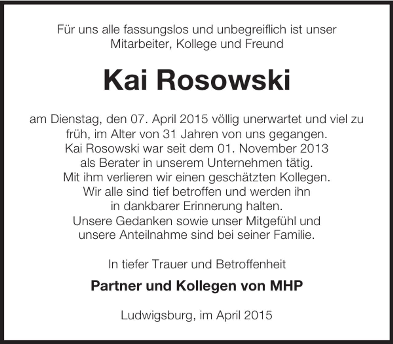 <p>Für uns alle fassungslos und unbegreiflich ist unser<br />Mitarbeiter, Kollege und Freund<br />Kai Rosowski<br />am Dienstag, den 07. April 2015 völlig unerwartet und viel zu früh, im Alter von 31 Jahren von uns gegangen.<br />Kai Rosowski war seit dem 01. November 2013<br />als Berater in unserem Unternehmen tätig.<br />Mit ihm verlieren wir einen geschätzten Kollegen.<br />Wir alle sind tief betroffen und werden ihn<br />in dankbarer Erinnerung halten.<br />Unsere Gedanken sowie unser Mitgefühl und<br />unsere Anteilnahme sind bei seiner Familie.<br />In tiefer Trauer und Betroffenheit<br />Partner und Kollegen von MHP<br />Ludwigsburg, im April 2015</p>