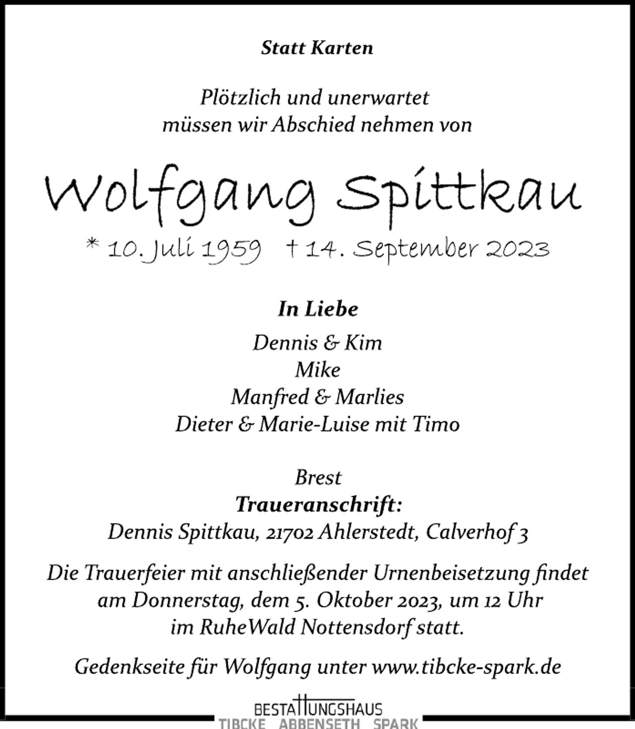 <p>Statt Karten<br />Plötzlich und unerwartet<br />müssen wir Abschied nehmen von<br />Wolfgang Spittkau<br />* 10. Juli 1959 † 14. September 2023<br />In Liebe<br />Dennis &amp; Kim<br />Mike<br />Manfred &amp; Marlies<br />Dieter &amp; Marie­Luise mit Timo<br />Brest<br />Traueranschrift:<br />Dennis Spittkau, 21702 Ahlerstedt, Calverhof 3<br />Die Trauerfeier mit anschließender Urnenbeisetzung findet<br />am Donnerstag, dem 5. Oktober 2023, um 12 Uhr<br />im RuheWald Nottensdorf statt.<br />Gedenkseite für Wolfgang unter www.tibcke­spark.de</p>
