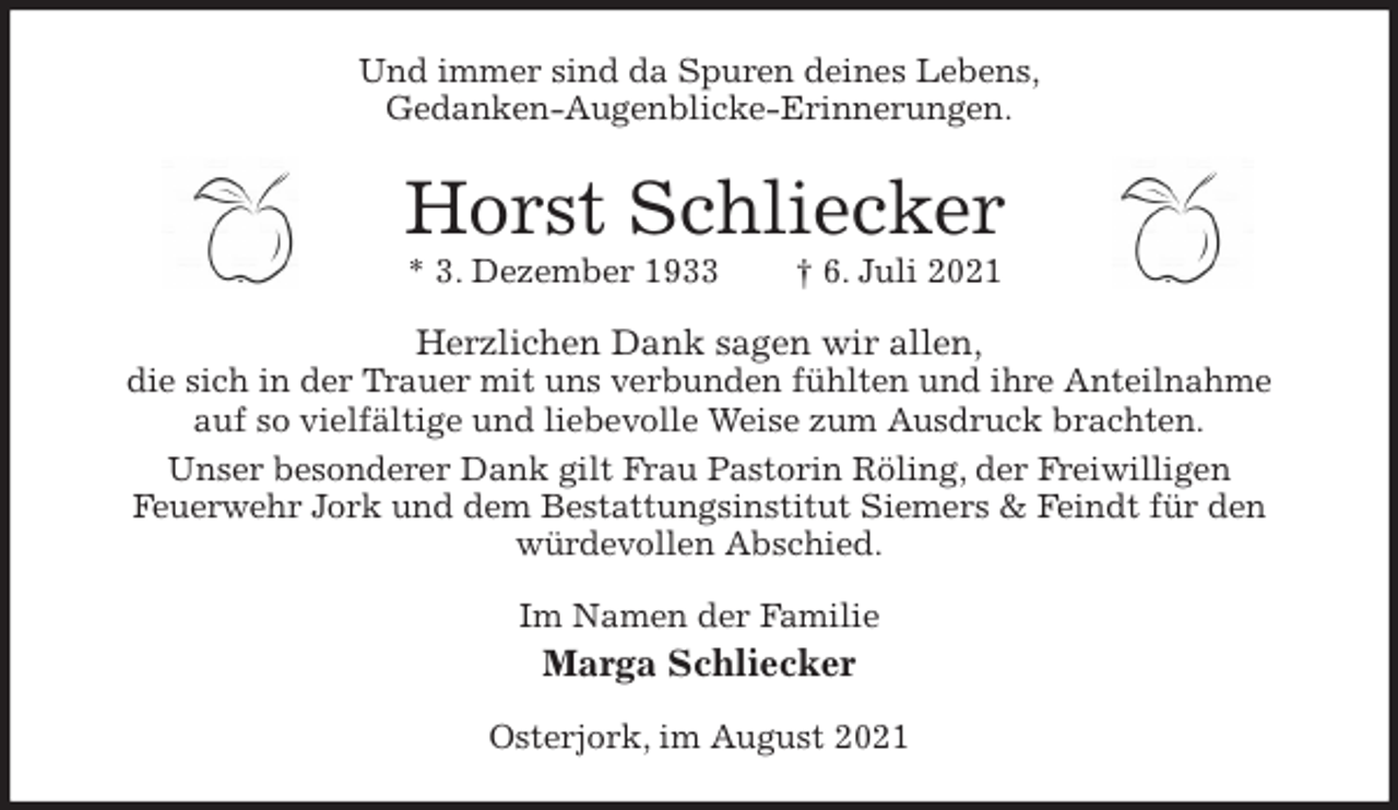 <p>Und immer sind da Spuren deines Lebens,<br />Gedanken-Augenblicke-Erinnerungen.<br />Horst Schliecker<br />* 3. Dezember 1933 † 6. Juli 2021<br />Herzlichen Dank sagen wir allen,<br />die sich in der Trauer mit uns verbunden fühlten und ihre Anteilnahme<br />auf so vielfältige und liebevolle Weise zum Ausdruck brachten.<br />Unser besonderer Dank gilt Frau Pastorin Röling, der Freiwilligen<br />Feuerwehr Jork und dem Bestattungsinstitut Siemers &amp; Feindt für den würdevollen Abschied.<br />Im Namen der Familie<br />Marga Schliecker<br />Osterjork, im August 2021</p>