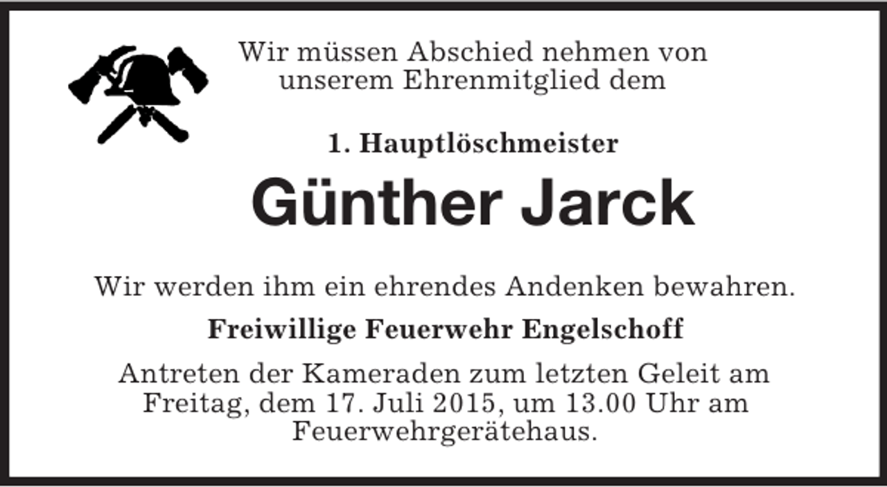 <p>Wir müssen Abschied nehmen von<br />unserem Ehrenmitglied dem<br />1. Hauptlöschmeister<br />Günther Jarck<br />Wir werden ihm ein ehrendes Andenken bewahren.<br />Freiwillige Feuerwehr Engelschoff<br />Antreten der Kameraden zum letzten Geleit am<br />Freitag, dem 17. Juli 2015, um 13.00 Uhr am<br />Feuerwehrgerätehaus.</p>